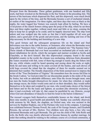 Newport from the Bermudas. These gallant gentlemen, with one hundred and fifty
souls, had been wrecked on the Bermudas in the Sea Venture in the preceding July. The
terrors of the hurricane which dispersed the fleet, and this shipwreck, were much dwelt
upon by the writers of the time, and the Bermudas became a sort of enchanted islands,
or realms of the imagination. For three nights, and three days that were as black as the
nights, the water logged Sea Venture was scarcely kept afloat by bailing. We have a
vivid picture of the stanch Somers sitting upon the poop of the ship, where he sat three
days and three nights together, without much meat and little or no sleep, conning the
ship to keep her as upright as he could, until he happily descried land. The ship went
ashore and was wedged into the rocks so fast that it held together till all were got
ashore, and a good part of the goods and provisions, and the tackling and iron of the
ship necessary for the building and furnishing of a new ship.
This good fortune and the subsequent prosperous life on the island and final
deliverance was due to the noble Somers, or Sommers, after whom the Bermudas were
long called "Sommers Isles," which was gradually corrupted into "The Summer Isles."
These islands of Bermuda had ever been accounted an enchanted pile of rocks and a
desert inhabitation for devils, which the navigator and mariner avoided as Scylla and
Charybdis, or the devil himself. But this shipwrecked company found it the most
delightful country in the world, the climate was enchanting, delicious fruits abounded,
the waters swarmed with fish, some of them big enough to nearly drag the fishers into
the sea, while whales could be heard spouting and nosing about the rocks at night;
birds fat and tame and willing to be eaten covered all the bushes, and such droves of
wild hogs covered the island that the slaughter of them for months seemed not to
diminish their number. The friendly disposition of the birds seemed most to impress the
writer of the "True Declaration of Virginia." He remembers how the ravens fed Elias in
the brook Cedron; "so God provided for our disconsolate people in the midst of the sea
by foules; but with an admirable difference; unto Elias the ravens brought meat, unto
our men the foules brought (themselves) for meate: for when they whistled, or made
any strange noyse, the foules would come and sit on their shoulders, they would suffer
themselves to be taken and weighed by our men, who would make choice of the fairest
and fattest and let flie the leane and lightest, an accident [the chronicler exclaims], I
take it [and everybody will take it], that cannot be paralleled by any Historie, except
when God sent abundance of Quayles to feed his Israel in the barren wilderness."
The rescued voyagers built themselves comfortable houses on the island, and dwelt
there nine months in good health and plentifully fed. Sunday was carefully observed,
with sermons by Mr. Buck, the chaplain, an Oxford man, who was assisted in the
services by Stephen Hopkins, one of the Puritans who were in the company. A marriage
was celebrated between Thomas Powell, the cook of Sir George Somers, and Elizabeth
Persons, the servant of Mrs. Horlow. Two children were also born, a boy who was
christened Bermudas and a girl Bermuda. The girl was the child of Mr. John Rolfe and
wife, the Rolfe who was shortly afterward to become famous by another marriage. In
order that nothing should be wanting to the ordinary course of a civilized community, a
 