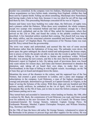 murder was committed. In the company were two Indians, Machumps and Namontack,
whose acquaintance we have before made, returning from England, whither they had
been sent by Captain Smith. Falling out about something, Machumps slew Namontack,
and having made a hole to bury him, because it was too short he cut off his legs and
laid them by him. This proceeding Machumps concealed till he was in Virginia.
Somers and Gates were busy building two cedar ships, the Deliverer, of eighty tons,
and a pinnace called the Patience. When these were completed, the whole company,
except two scamps who remained behind and had adventures enough for a three-
volume novel, embarked, and on the 16th of May sailed for Jamestown, where they
arrived on the 23d or 24th, and found the colony in the pitiable condition before
described. A few famished settlers watched their coming. The church bell was rung in
the shaky edifice, and the emaciated colonists assembled and heard the "zealous and
sorrowful prayer" of Chaplain Buck. The commission of Sir Thomas Gates was read,
and Mr. Percy retired from the governorship.
The town was empty and unfurnished, and seemed like the ruin of some ancient
fortification rather than the habitation of living men. The palisades were down; the
ports open; the gates unhinged; the church ruined and unfrequented; the houses empty,
torn to pieces or burnt; the people not able to step into the woods to gather fire-wood;
and the Indians killing as fast without as famine and pestilence within. William
Strachey was among the new-comers, and this is the story that he despatched as Lord
Delaware's report to England in July. On taking stock of provisions there was found
only scant rations for sixteen days, and Gates and Somers determined to abandon the
plantation, and, taking all on board their own ships, to make their way to
Newfoundland, in the hope of falling in with English vessels. Accordingly, on the 7th
of June they got on board and dropped down the James.
Meantime the news of the disasters to the colony, and the supposed loss of the Sea
Venture, had created a great excitement in London, and a panic and stoppage of
subscriptions in the company. Lord Delaware, a man of the highest reputation for
courage and principle, determined to go himself, as Captain-General, to Virginia, in the
hope of saving the fortunes of the colony. With three ships and one hundred and fifty
persons, mostly artificers, he embarked on the 1st of April, 1610, and reached the
Chesapeake Bay on the 5th of June, just in time to meet the forlorn company of Gates
and Somers putting out to sea.
They turned back and ascended to Jamestown, when landing on Sunday, the 10th, after
a sermon by Mr. Buck, the commission of Lord Delaware was read, and Gates turned
over his authority to the new Governor. He swore in as Council, Sir Thomas Gates,
Lieutenant-General; Sir George Somers, Admiral; Captain George Percy; Sir
Ferdinando Wenman, Marshal; Captain Christopher Newport, and William Strachey,
Esq., Secretary and Recorder.
On the 19th of June the brave old sailor, Sir George Somers, volunteered to return to
the Bermudas in his pinnace to procure hogs and other supplies for the colony. He was
 