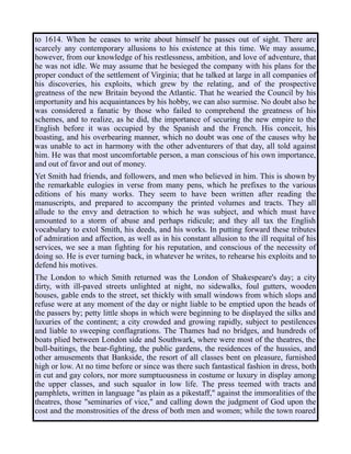to 1614. When he ceases to write about himself he passes out of sight. There are
scarcely any contemporary allusions to his existence at this time. We may assume,
however, from our knowledge of his restlessness, ambition, and love of adventure, that
he was not idle. We may assume that he besieged the company with his plans for the
proper conduct of the settlement of Virginia; that he talked at large in all companies of
his discoveries, his exploits, which grew by the relating, and of the prospective
greatness of the new Britain beyond the Atlantic. That he wearied the Council by his
importunity and his acquaintances by his hobby, we can also surmise. No doubt also he
was considered a fanatic by those who failed to comprehend the greatness of his
schemes, and to realize, as he did, the importance of securing the new empire to the
English before it was occupied by the Spanish and the French. His conceit, his
boasting, and his overbearing manner, which no doubt was one of the causes why he
was unable to act in harmony with the other adventurers of that day, all told against
him. He was that most uncomfortable person, a man conscious of his own importance,
and out of favor and out of money.
Yet Smith had friends, and followers, and men who believed in him. This is shown by
the remarkable eulogies in verse from many pens, which he prefixes to the various
editions of his many works. They seem to have been written after reading the
manuscripts, and prepared to accompany the printed volumes and tracts. They all
allude to the envy and detraction to which he was subject, and which must have
amounted to a storm of abuse and perhaps ridicule; and they all tax the English
vocabulary to extol Smith, his deeds, and his works. In putting forward these tributes
of admiration and affection, as well as in his constant allusion to the ill requital of his
services, we see a man fighting for his reputation, and conscious of the necessity of
doing so. He is ever turning back, in whatever he writes, to rehearse his exploits and to
defend his motives.
The London to which Smith returned was the London of Shakespeare's day; a city
dirty, with ill-paved streets unlighted at night, no sidewalks, foul gutters, wooden
houses, gable ends to the street, set thickly with small windows from which slops and
refuse were at any moment of the day or night liable to be emptied upon the heads of
the passers by; petty little shops in which were beginning to be displayed the silks and
luxuries of the continent; a city crowded and growing rapidly, subject to pestilences
and liable to sweeping conflagrations. The Thames had no bridges, and hundreds of
boats plied between London side and Southwark, where were most of the theatres, the
bull-baitings, the bear-fighting, the public gardens, the residences of the hussies, and
other amusements that Bankside, the resort of all classes bent on pleasure, furnished
high or low. At no time before or since was there such fantastical fashion in dress, both
in cut and gay colors, nor more sumptuousness in costume or luxury in display among
the upper classes, and such squalor in low life. The press teemed with tracts and
pamphlets, written in language "as plain as a pikestaff," against the immoralities of the
theatres, those "seminaries of vice," and calling down the judgment of God upon the
cost and the monstrosities of the dress of both men and women; while the town roared
 