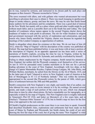 on its way, warned by sermons, and instructed in its chosen path by such plays and
masques as Ben Jonson's "Pleasure reconciled to Virtue."
The town swarmed with idlers, and with gallants who wanted advancement but were
unwilling to adventure their ease to obtain it. There was much lounging in apothecaries'
shops to smoke tobacco, gossip, and hear the news. We may be sure that Smith found
many auditors for his adventures and his complaints. There was a good deal of interest
in the New World, but mainly still as a place where gold and other wealth might be got
without much labor, and as a possible short cut to the South Sea and Cathay. The vast
number of Londoners whose names appear in the second Virginia charter shows the
readiness of traders to seek profit in adventure. The stir for wider freedom in religion
and government increased with the activity of exploration and colonization, and one
reason why James finally annulled the Virginia, charter was because he regarded the
meetings of the London Company as opportunities of sedition.
Smith is altogether silent about his existence at this time. We do not hear of him till
1612, when his "Map of Virginia" with his description of the country was published at
Oxford. The map had been published before: it was sent home with at least a portion of
the description of Virginia. In an appendix appeared (as has been said) a series of
narrations of Smith's exploits, covering the rime he was in Virginia, written by his
companions, edited by his friend Dr. Symonds, and carefully overlooked by himself.
Failing to obtain employment by the Virginia company, Smith turned his attention to
New England, but neither did the Plymouth company avail themselves of his service.
At last in 1614 he persuaded some London merchants to fit him out for a private
trading adventure to the coast of New England. Accordingly with two ships, at the
charge of Captain Marmaduke Roydon, Captain George Langam, Mr. John Buley, and
William Skelton, merchants, he sailed from the Downs on the 3d of March, 1614, and
in the latter part of April "chanced to arrive in New England, a part of America at the
Isle of Monahiggan in 43 1/2 of Northerly latitude." This was within the territory
appropriated to the second (the Plymouth) colony by the patent of 1606, which gave
leave of settlement between the 38th and 44th parallels.
Smith's connection with New England is very slight, and mainly that of an author, one
who labored for many years to excite interest in it by his writings. He named several
points, and made a map of such portion of the coast as he saw, which was changed
from time to time by other observations. He had a remarkable eye for topography, as is
especially evident by his map of Virginia. This New England coast is roughly indicated
in Venazzani's Plot Of 1524, and better on Mercator's of a few years later, and in
Ortelius's "Theatrum Orbis Terarum" of 1570; but in Smith's map we have for the first
time a fair approach to the real contour.
Of Smith's English predecessors on this coast there is no room here to speak. Gosnold
had described Elizabeth's Isles, explorations and settlements had been made on the
coast of Maine by Popham and Weymouth, but Smith claims the credit of not only
drawing the first fair map of the coast, but of giving the name "New England" to what
 