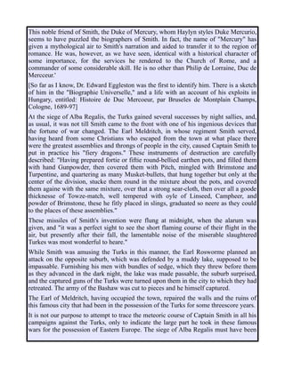 This noble friend of Smith, the Duke of Mercury, whom Haylyn styles Duke Mercurio,
seems to have puzzled the biographers of Smith. In fact, the name of "Mercury" has
given a mythological air to Smith's narration and aided to transfer it to the region of
romance. He was, however, as we have seen, identical with a historical character of
some importance, for the services he rendered to the Church of Rome, and a
commander of some considerable skill. He is no other than Philip de Lorraine, Duc de
Mercceur.'
[So far as I know, Dr. Edward Eggleston was the first to identify him. There is a sketch
of him in the "Biographie Universelle," and a life with an account of his exploits in
Hungary, entitled: Histoire de Duc Mercoeur, par Bruseles de Montplain Champs,
Cologne, 1689-97]
At the siege of Alba Regalis, the Turks gained several successes by night sallies, and,
as usual, it was not till Smith came to the front with one of his ingenious devices that
the fortune of war changed. The Earl Meldritch, in whose regiment Smith served,
having heard from some Christians who escaped from the town at what place there
were the greatest assemblies and throngs of people in the city, caused Captain Smith to
put in practice his "fiery dragons." These instruments of destruction are carefully
described: "Having prepared fortie or fiftie round-bellied earthen pots, and filled them
with hand Gunpowder, then covered them with Pitch, mingled with Brimstone and
Turpentine, and quartering as many Musket-bullets, that hung together but only at the
center of the division, stucke them round in the mixture about the pots, and covered
them againe with the same mixture, over that a strong sear-cloth, then over all a goode
thicknesse of Towze-match, well tempered with oyle of Linseed, Campheer, and
powder of Brimstone, these he fitly placed in slings, graduated so neere as they could
to the places of these assemblies."
These missiles of Smith's invention were flung at midnight, when the alarum was
given, and "it was a perfect sight to see the short flaming course of their flight in the
air, but presently after their fall, the lamentable noise of the miserable slaughtered
Turkes was most wonderful to heare."
While Smith was amusing the Turks in this manner, the Earl Rosworme planned an
attack on the opposite suburb, which was defended by a muddy lake, supposed to be
impassable. Furnishing his men with bundles of sedge, which they threw before them
as they advanced in the dark night, the lake was made passable, the suburb surprised,
and the captured guns of the Turks were turned upon them in the city to which they had
retreated. The army of the Bashaw was cut to pieces and he himself captured.
The Earl of Meldritch, having occupied the town, repaired the walls and the ruins of
this famous city that had been in the possession of the Turks for some threescore years.
It is not our purpose to attempt to trace the meteoric course of Captain Smith in all his
campaigns against the Turks, only to indicate the large part he took in these famous
wars for the possession of Eastern Europe. The siege of Alba Regalis must have been
 
