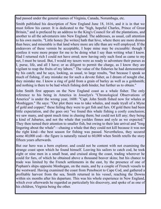 had passed under the general names of Virginia, Canada, Norumbaga, etc.
Smith published his description of New England June 18, 1616, and it is in that we
must follow his career. It is dedicated to the "high, hopeful Charles, Prince of Great
Britain," and is prefaced by an address to the King's Council for all the plantations, and
another to all the adventurers into New England. The addresses, as usual, call attention
to his own merits. "Little honey [he writes] hath that hive, where there are more drones
than bees; and miserable is that land where more are idle than are well employed. If the
endeavors of these vermin be acceptable, I hope mine may be excusable: though I
confess it were more proper for me to be doing what I say than writing what I know.
Had I returned rich I could not have erred; now having only such food as came to my
net, I must be taxed. But, I would my taxers were as ready to adventure their purses as
I, purse, life, and all I have; or as diligent to permit the charge, as I know they are
vigilant to reap the fruits of my labors." The value of the fisheries he had demonstrated
by his catch; and he says, looking, as usual, to large results, "but because I speak so
much of fishing, if any mistake me for such a devote fisher, as I dream of nought else,
they mistake me. I know a ring of gold from a grain of barley as well as a goldsmith;
and nothing is there to be had which fishing doth hinder, but further us to obtain."
John Smith first appears on the New England coast as a whale fisher. The only
reference to his being in America in Josselyn's "Chronological Observations of
America" is under the wrong year, 1608: "Capt. John Smith fished now for whales at
Monhiggen." He says: "Our plot there was to take whales, and made tryall of a Myne
of gold and copper;" these failing they were to get fish and furs. Of gold there had been
little expectation, and (he goes on) "we found this whale fishing a costly conclusion;
we saw many, and spent much time in chasing them; but could not kill any; they being
a kind of Jubartes, and not the whale that yeeldes finnes and oyle as we expected."
They then turned their attention to smaller fish, but owing to their late arrival and "long
lingering about the whale"—chasing a whale that they could not kill because it was not
the right kind—the best season for fishing was passed. Nevertheless, they secured
some 40,000 cod—the figure is naturally raised to 60,000 when Smith retells the story
fifteen years afterwards.
But our hero was a born explorer, and could not be content with not examining the
strange coast upon which he found himself. Leaving his sailors to catch cod, he took
eight or nine men in a small boat, and cruised along the coast, trading wherever he
could for furs, of which he obtained above a thousand beaver skins; but his chance to
trade was limited by the French settlements in the east, by the presence of one of
Popham's ships opposite Monhegan, on the main, and by a couple of French vessels to
the westward. Having examined the coast from Penobscot to Cape Cod, and gathered a
profitable harvest from the sea, Smith returned in his vessel, reaching the Downs
within six months after his departure. This was his whole experience in New England,
which ever afterwards he regarded as particularly his discovery, and spoke of as one of
his children, Virginia being the other.
 