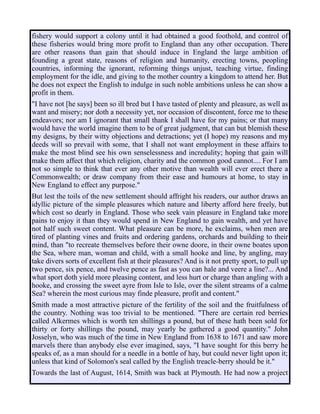 fishery would support a colony until it had obtained a good foothold, and control of
these fisheries would bring more profit to England than any other occupation. There
are other reasons than gain that should induce in England the large ambition of
founding a great state, reasons of religion and humanity, erecting towns, peopling
countries, informing the ignorant, reforming things unjust, teaching virtue, finding
employment for the idle, and giving to the mother country a kingdom to attend her. But
he does not expect the English to indulge in such noble ambitions unless he can show a
profit in them.
"I have not [he says] been so ill bred but I have tasted of plenty and pleasure, as well as
want and misery; nor doth a necessity yet, nor occasion of discontent, force me to these
endeavors; nor am I ignorant that small thank I shall have for my pains; or that many
would have the world imagine them to be of great judgment, that can but blemish these
my designs, by their witty objections and detractions; yet (I hope) my reasons and my
deeds will so prevail with some, that I shall not want employment in these affairs to
make the most blind see his own senselessness and incredulity; hoping that gain will
make them affect that which religion, charity and the common good cannot.... For I am
not so simple to think that ever any other motive than wealth will ever erect there a
Commonwealth; or draw company from their ease and humours at home, to stay in
New England to effect any purpose."
But lest the toils of the new settlement should affright his readers, our author draws an
idyllic picture of the simple pleasures which nature and liberty afford here freely, but
which cost so dearly in England. Those who seek vain pleasure in England take more
pains to enjoy it than they would spend in New England to gain wealth, and yet have
not half such sweet content. What pleasure can be more, he exclaims, when men are
tired of planting vines and fruits and ordering gardens, orchards and building to their
mind, than "to recreate themselves before their owne doore, in their owne boates upon
the Sea, where man, woman and child, with a small hooke and line, by angling, may
take divers sorts of excellent fish at their pleasures? And is it not pretty sport, to pull up
two pence, six pence, and twelve pence as fast as you can hale and veere a line?... And
what sport doth yield more pleasing content, and less hurt or charge than angling with a
hooke, and crossing the sweet ayre from Isle to Isle, over the silent streams of a calme
Sea? wherein the most curious may finde pleasure, profit and content."
Smith made a most attractive picture of the fertility of the soil and the fruitfulness of
the country. Nothing was too trivial to be mentioned. "There are certain red berries
called Alkermes which is worth ten shillings a pound, but of these hath been sold for
thirty or forty shillings the pound, may yearly be gathered a good quantity." John
Josselyn, who was much of the time in New England from 1638 to 1671 and saw more
marvels there than anybody else ever imagined, says, "I have sought for this berry he
speaks of, as a man should for a needle in a bottle of hay, but could never light upon it;
unless that kind of Solomon's seal called by the English treacle-berry should be it."
Towards the last of August, 1614, Smith was back at Plymouth. He had now a project
 