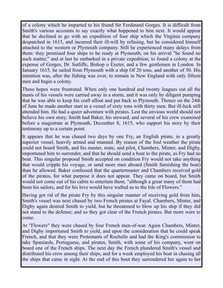 of a colony which he imparted to his friend Sir Ferdinand Gorges. It is difficult from
Smith's various accounts to say exactly what happened to him next. It would appear
that he declined to go with an expedition of four ship which the Virginia company
despatched in 1615, and incurred their ill-will by refusing, but he considered himself
attached to the western or Plymouth company. Still he experienced many delays from
them: they promised four ships to be ready at Plymouth; on his arrival "he found no
such matter," and at last he embarked in a private expedition, to found a colony at the
expense of Gorges, Dr. Sutliffe, Bishop o Exeter, and a few gentlemen in London. In
January 1615, he sailed from Plymouth with a ship Of 20 tons, and another of 50. His
intention was, after the fishing was over, to remain in New England with only fifteen
men and begin a colony.
These hopes were frustrated. When only one hundred and twenty leagues out all the
masts of his vessels were carried away in a storm, and it was only by diligent pumping
that he was able to keep his craft afloat and put back to Plymouth. Thence on the 24th
of June he made another start in a vessel of sixty tons with thirty men. But ill-luck still
attended him. He had a queer adventure with pirates. Lest the envious world should not
believe his own story, Smith had Baker, his steward, and several of his crew examined
before a magistrate at Plymouth, December 8, 1615, who support his story by their
testimony up to a certain point.
It appears that he was chased two days by one Fry, an English pirate, in a greatly
superior vessel, heavily armed and manned. By reason of the foul weather the pirate
could not board Smith, and his master, mate, and pilot, Chambers, Minter, and Digby,
importuned him to surrender, and that he should send a boat to the pirate, as Fry had no
boat. This singular proposal Smith accepted on condition Fry would not take anything
that would cripple his voyage, or send more men aboard (Smith furnishing the boat)
than he allowed. Baker confessed that the quartermaster and Chambers received gold
of the pirates, for what purpose it does not appear. They came on board, but Smith
would not come out of his cabin to entertain them, "although a great many of them had
been his sailors, and for his love would have wafted us to the Isle of Flowers."
Having got rid of the pirate Fry by this singular manner of receiving gold from him,
Smith's vessel was next chased by two French pirates at Fayal. Chambers, Minter, and
Digby again desired Smith to yield, but he threatened to blow up his ship if they did
not stand to the defense; and so they got clear of the French pirates. But more were to
come.
At "Flowers" they were chased by four French men-of-war. Again Chambers, Minter,
and Digby importuned Smith to yield, and upon the consideration that he could speak
French, and that they were Protestants of Rochelle and had the King's commission to
take Spaniards, Portuguese, and pirates, Smith, with some of his company, went on
board one of the French ships. The next day the French plundered Smith's vessel and
distributed his crew among their ships, and for a week employed his boat in chasing all
the ships that came in sight. At the end of this bout they surrendered her again to her
 