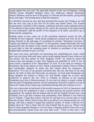 voyage against the next year." He spent that summer in the west of England, visiting
"Bristol, Exeter, Bastable? Bodman, Perin, Foy, Milborow, Saltash, Dartmouth,
Absom, Pattnesse, and the most of the gentry in Cornwall and Devonshire, giving them
books and maps," and inciting them to help his enterprise.
So well did he succeed, he says, that they promised him twenty sail of ships to go with
him the next year, and to pay him for his pains and former losses. The western
commissioners, in behalf of the company, contracted with him, under indented articles,
"to be admiral of that country during my life, and in the renewing of the letters-patent
so to be nominated"; half the profits of the enterprise to be theirs, and half to go to
Smith and his companions.
Nothing seems to have come out of this promising induction except the title of
"Admiral of New England," which Smith straightway assumed and wore all his life,
styling himself on the title-page of everything he printed, "Sometime Governor of
Virginia and Admiral of New England." As the generous Captain had before this time
assumed this title, the failure of the contract could not much annoy him. He had about
as good right to take the sounding name of Admiral as merchants of the west of
England had to propose to give it to him.
The years wore away, and Smith was beseeching aid, republishing his works, which
grew into new forms with each issue, and no doubt making himself a bore wherever he
was known. The first edition of "New England's Trials"—by which he meant the
various trials and attempts to settle New England was published in 1620. It was to
some extent a repetition of his "Description" of 1616. In it he made no reference to
Pocahontas. But in the edition of 1622, which is dedicated to Charles, Prince of Wales,
and considerably enlarged, he drops into this remark about his experience at
Jamestown: "It Is true in our greatest extremitie they shot me, slue three of my men,
and by the folly of them that fled tooke me prisoner; yet God made Pocahontas the
king's daughter the meanes to deliver me: and thereby taught me to know their
treacheries to preserve the rest. [This is evidently an allusion to the warning
Pocahontas gave him at Werowocomoco.] It was also my chance in single combat to
take the king of Paspahegh prisoner, and by keeping him, forced his subjects to work in
chains till I made all the country pay contribution having little else whereon to live."
This was written after he had heard of the horrible massacre of 1622 at Jamestown, and
he cannot resist the temptation to draw a contrast between the present and his own
management. He explains that the Indians did not kill the English because they were
Christians, but to get their weapons and commodities. How different it was when he
was in Virginia. "I kept that country with but 38, and had not to eat but what we had
from the savages. When I had ten men able to go abroad, our commonwealth was very
strong: with such a number I ranged that unknown country 14 weeks: I had but 18 to
subdue them all." This is better than Sir John Falstaff. But he goes on: "When I first
went to those desperate designes it cost me many a forgotten pound to hire men to go,
and procrastination caused more run away than went." "Twise in that time I was
 