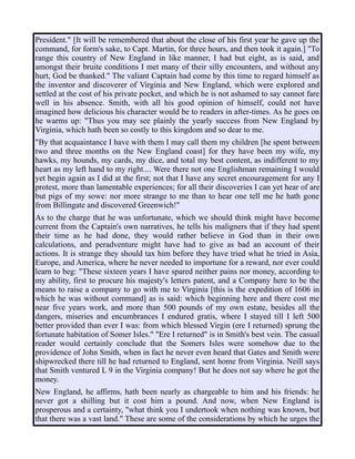 President." [It will be remembered that about the close of his first year he gave up the
command, for form's sake, to Capt. Martin, for three hours, and then took it again.] "To
range this country of New England in like manner, I had but eight, as is said, and
amongst their bruite conditions I met many of their silly encounters, and without any
hurt, God be thanked." The valiant Captain had come by this time to regard himself as
the inventor and discoverer of Virginia and New England, which were explored and
settled at the cost of his private pocket, and which he is not ashamed to say cannot fare
well in his absence. Smith, with all his good opinion of himself, could not have
imagined how delicious his character would be to readers in after-times. As he goes on
he warms up: "Thus you may see plainly the yearly success from New England by
Virginia, which hath been so costly to this kingdom and so dear to me.
"By that acquaintance I have with them I may call them my children [he spent between
two and three months on the New England coast] for they have been my wife, my
hawks, my hounds, my cards, my dice, and total my best content, as indifferent to my
heart as my left hand to my right.... Were there not one Englishman remaining I would
yet begin again as I did at the first; not that I have any secret encouragement for any I
protest, more than lamentable experiences; for all their discoveries I can yet hear of are
but pigs of my sowe: nor more strange to me than to hear one tell me he hath gone
from Billingate and discovered Greenwich!"
As to the charge that he was unfortunate, which we should think might have become
current from the Captain's own narratives, he tells his maligners that if they had spent
their time as he had done, they would rather believe in God than in their own
calculations, and peradventure might have had to give as bad an account of their
actions. It is strange they should tax him before they have tried what he tried in Asia,
Europe, and America, where he never needed to importune for a reward, nor ever could
learn to beg: "These sixteen years I have spared neither pains nor money, according to
my ability, first to procure his majesty's letters patent, and a Company here to be the
means to raise a company to go with me to Virginia [this is the expedition of 1606 in
which he was without command] as is said: which beginning here and there cost me
near five years work, and more than 500 pounds of my own estate, besides all the
dangers, miseries and encumbrances I endured gratis, where I stayed till I left 500
better provided than ever I was: from which blessed Virgin (ere I returned) sprung the
fortunate habitation of Somer Isles." "Ere I returned" is in Smith's best vein. The casual
reader would certainly conclude that the Somers Isles were somehow due to the
providence of John Smith, when in fact he never even heard that Gates and Smith were
shipwrecked there till he had returned to England, sent home from Virginia. Neill says
that Smith ventured L 9 in the Virginia company! But he does not say where he got the
money.
New England, he affirms, hath been nearly as chargeable to him and his friends: he
never got a shilling but it cost him a pound. And now, when New England is
prosperous and a certainty, "what think you I undertook when nothing was known, but
that there was a vast land." These are some of the considerations by which he urges the
 