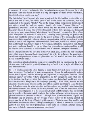 company to fit out an expedition for him: "thus betwixt the spur of desire and the bridle
of reason I am near ridden to death in a ring of despair; the reins are in your hands,
therefore I entreat you to ease me."
The Admiral of New England, who since he enjoyed the title had had neither ship, nor
sailor, nor rod of land, nor cubic yard of salt water under his command, was not
successful in his several "Trials." And in the hodge-podge compilation from himself
and others, which he had put together shortly after,—the "General Historie," he
pathetically exclaims: "Now all these proofs and this relation, I now called New
England's Trials. I caused two or three thousand of them to be printed, one thousand
with a great many maps both of Virginia and New England, I presented to thirty of the
chief companies in London at their Halls, desiring either generally or particularly
(them that would) to imbrace it and by the use of a stock of five thousand pounds to
ease them of the superfluity of most of their companies that had but strength and health
to labor; near a year I spent to understand their resolutions, which was to me a greater
toil and torment, than to have been in New England about my business but with bread
and water, and what I could get by my labor; but in conclusion, seeing nothing would
be effected I was contented as well with this loss of time and change as all the rest."
In his "Advertisements" he says that at his own labor, cost, and loss he had "divulged
more than seven thousand books and maps," in order to influence the companies,
merchants and gentlemen to make a plantation, but "all availed no more than to hew
Rocks with Oister-shels."
His suggestions about colonizing were always sensible. But we can imagine the group
of merchants in Cheapside gradually dissolving as Smith hove in sight with his maps
and demonstrations.
In 1618, Smith addressed a letter directly to Lord Bacon, to which there seems to have
been no answer. The body of it was a condensation of what he had repeatedly written
about New England, and the advantage to England of occupying the fisheries. "This
nineteen years," he writes, "I have encountered no few dangers to learn what here I
write in these few leaves:... their fruits I am certain may bring both wealth and honor
for a crown and a kingdom to his majesty's posterity." With 5,000, pounds he will
undertake to establish a colony, and he asks of his Majesty a pinnace to lodge his men
and defend the coast for a few months, until the colony gets settled. Notwithstanding
his disappointments and losses, he is still patriotic, and offers his experience to his
country: "Should I present it to the Biskayners, French and Hollanders, they have made
me large offers. But nature doth bind me thus to beg at home, whom strangers have
pleased to create a commander abroad.... Though I can promise no mines of gold, the
Hollanders are an example of my project, whose endeavors by fishing cannot be
suppressed by all the King of Spain's golden powers. Worth is more than wealth, and
industrious subjects are more to a kingdom than gold. And this is so certain a course to
get both as I think was never propounded to any state for so small a charge, seeing I
can prove it, both by example, reason and experience."
 
