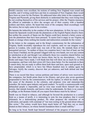 Smith's maxims were excellent, his notions of settling New England were sound and
sensible, and if writing could have put him in command of New England, there would
have been no room for the Puritans. He addressed letter after letter to the companies of
Virginia and Plymouth, giving them distinctly to understand that they were losing time
by not availing themselves of his services and his project. After the Virginia massacre,
he offered to undertake to drive the savages out of their country with a hundred
soldiers and thirty sailors. He heard that most of the company liked exceedingly well
the notion, but no reply came to his overture.
He laments the imbecility in the conduct of the new plantations. At first, he says, it was
feared the Spaniards would invade the plantations or the English Papists dissolve them:
but neither the councils of Spain nor the Papists could have desired a better course to
ruin the plantations than have been pursued; "It seems God is angry to see Virginia in
hands so strange where nothing but murder and indiscretion contends for the victory."
In his letters to the company and to the King's commissions for the reformation of
Virginia, Smith invariably reproduces his own exploits, until we can imagine every
person in London, who could read, was sick of the story. He reminds them of his
unrequited services: "in neither of those two countries have I one foot of land, nor the
very house I builded, nor the ground I digged with my own hands, nor ever any content
or satisfaction at all, and though I see ordinarily those two countries shared before me
by them that neither have them nor knows them, but by my descriptions.... For the
books and maps I have made, I will thank him that will show me so much for so little
recompense, and bear with their errors till I have done better. For the materials in them
I cannot deny, but am ready to affirm them both there and here, upon such ground as I
have propounded, which is to have but fifteen hundred men to subdue again the
Salvages, fortify the country, discover that yet unknown, and both defend and feed
their colony."
There is no record that these various petitions and letters of advice were received by
the companies, but Smith prints them in his History, and gives also seven questions
propounded to him by the commissioners, with his replies; in which he clearly states
the cause of the disasters in the colonies, and proposes wise and statesman-like
remedies. He insists upon industry and good conduct: "to rectify a commonwealth with
debauched people is impossible, and no wise man would throw himself into such
society, that intends honestly, and knows what he understands, for there is no country
to pillage, as the Romans found; all you expect from thence must be by labour."
Smith was no friend to tobacco, and although he favored the production to a certain
limit as a means of profit, it is interesting to note his true prophecy that it would
ultimately be a demoralizing product. He often proposes the restriction of its
cultivation, and speaks with contempt of "our men rooting in the ground about tobacco
like swine." The colony would have been much better off "had they not so much
doated on their tobacco, on whose furnish foundation there is small stability."
So long as he lived, Smith kept himself informed of the progress of adventure and
 