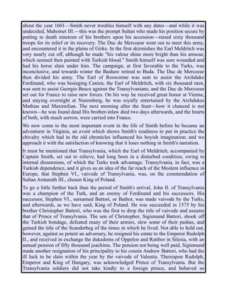 about the year 1601—Smith never troubles himself with any dates—and while it was
undecided, Mahomet III.—this was the prompt Sultan who made his position secure by
putting to death nineteen of his brothers upon his accession—raised sixty thousand
troops for its relief or its recovery. The Duc de Mercoeur went out to meet this army,
and encountered it in the plains of Girke. In the first skirmishes the Earl Meldritch was
very nearly cut off, although he made "his valour shine more bright than his armour,
which seemed then painted with Turkish blood." Smith himself was sore wounded and
had his horse slain under him. The campaign, at first favorable to the Turks, was
inconclusive, and towards winter the Bashaw retired to Buda. The Duc de Mercoeur
then divided his army. The Earl of Rosworme was sent to assist the Archduke
Ferdinand, who was besieging Caniza; the Earl of Meldritch, with six thousand men,
was sent to assist Georgio Busca against the Transylvanians; and the Duc de Mercoeur
set out for France to raise new forces. On his way he received great honor at Vienna,
and staying overnight at Nuremberg, he was royally entertained by the Archdukes
Mathias and Maximilian. The next morning after the feast—how it chanced is not
known—he was found dead His brother-inlaw died two days afterwards, and the hearts
of both, with much sorrow, were carried into France.
We now come to the most important event in the life of Smith before he became an
adventurer in Virginia, an event which shows Smith's readiness to put in practice the
chivalry which had in the old chronicles influenced his boyish imagination; and we
approach it with the satisfaction of knowing that it loses nothing in Smith's narration.
It must be mentioned that Transylvania, which the Earl of Meldritch, accompanied by
Captain Smith, set out to relieve, had long been in a disturbed condition, owing to
internal dissensions, of which the Turks took advantage. Transylvania, in fact, was a
Turkish dependence, and it gives us an idea of the far reach of the Moslem influence in
Europe, that Stephen VI., vaivode of Transylvania, was, on the commendation of
Sultan Armurath III., chosen King of Poland.
To go a little further back than the period of Smith's arrival, John II. of Transylvania
was a champion of the Turk, and an enemy of Ferdinand and his successors. His
successor, Stephen VI., surnamed Battori, or Bathor, was made vaivode by the Turks,
and afterwards, as we have said, King of Poland. He was succeeded in 1575 by his
brother Christopher Battori, who was the first to drop the title of vaivode and assume
that of Prince of Transylvania. The son of Christopher, Sigismund Battori, shook off
the Turkish bondage, defeated many of their armies, slew some of their pashas, and
gained the title of the Scanderbeg of the times in which he lived. Not able to hold out,
however, against so potent an adversary, he resigned his estate to the Emperor Rudolph
II., and received in exchange the dukedoms of Oppelon and Ratibor in Silesia, with an
annual pension of fifty thousand joachims. The pension not being well paid, Sigismund
made another resignation of his principality to his cousin Andrew Battori, who had the
ill luck to be slain within the year by the vaivode of Valentia. Thereupon Rudolph,
Emperor and King of Hungary, was acknowledged Prince of Transylvania. But the
Transylvania soldiers did not take kindly to a foreign prince, and behaved so
 