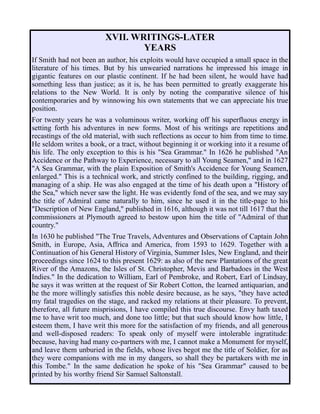 XVII. WRITINGS-LATER
YEARS
If Smith had not been an author, his exploits would have occupied a small space in the
literature of his times. But by his unwearied narrations he impressed his image in
gigantic features on our plastic continent. If he had been silent, he would have had
something less than justice; as it is, he has been permitted to greatly exaggerate his
relations to the New World. It is only by noting the comparative silence of his
contemporaries and by winnowing his own statements that we can appreciate his true
position.
For twenty years he was a voluminous writer, working off his superfluous energy in
setting forth his adventures in new forms. Most of his writings are repetitions and
recastings of the old material, with such reflections as occur to him from time to time.
He seldom writes a book, or a tract, without beginning it or working into it a resume of
his life. The only exception to this is his "Sea Grammar." In 1626 he published "An
Accidence or the Pathway to Experience, necessary to all Young Seamen," and in 1627
"A Sea Grammar, with the plain Exposition of Smith's Accidence for Young Seamen,
enlarged." This is a technical work, and strictly confined to the building, rigging, and
managing of a ship. He was also engaged at the time of his death upon a "History of
the Sea," which never saw the light. He was evidently fond of the sea, and we may say
the title of Admiral came naturally to him, since he used it in the title-page to his
"Description of New England," published in 1616, although it was not till 1617 that the
commissioners at Plymouth agreed to bestow upon him the title of "Admiral of that
country."
In 1630 he published "The True Travels, Adventures and Observations of Captain John
Smith, in Europe, Asia, Affrica and America, from 1593 to 1629. Together with a
Continuation of his General History of Virginia, Summer Isles, New England, and their
proceedings since 1624 to this present 1629: as also of the new Plantations of the great
River of the Amazons, the Isles of St. Christopher, Mevis and Barbadoes in the West
Indies." In the dedication to William, Earl of Pembroke, and Robert, Earl of Lindsay,
he says it was written at the request of Sir Robert Cotton, the learned antiquarian, and
he the more willingly satisfies this noble desire because, as he says, "they have acted
my fatal tragedies on the stage, and racked my relations at their pleasure. To prevent,
therefore, all future misprisions, I have compiled this true discourse. Envy hath taxed
me to have writ too much, and done too little; but that such should know how little, I
esteem them, I have writ this more for the satisfaction of my friends, and all generous
and well-disposed readers: To speak only of myself were intolerable ingratitude:
because, having had many co-partners with me, I cannot make a Monument for myself,
and leave them unburied in the fields, whose lives begot me the title of Soldier, for as
they were companions with me in my dangers, so shall they be partakers with me in
this Tombe." In the same dedication he spoke of his "Sea Grammar" caused to be
printed by his worthy friend Sir Samuel Saltonstall.
 