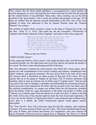 This volume, like all others Smith published, is accompanied by a great number of
swollen panegyrics in verse, showing that the writers had been favored with the perusal
of the volume before it was published. Valor, piety, virtue, learning, wit, are by them
ascribed to the "great Smith," who is easily the wonder and paragon of his age. All of
them are stuffed with the affected conceits fashionable at the time. One of the most
pedantic of these was addressed to him by Samuel Purchas when the "General
Historie" was written.
The portrait of Smith which occupies a corner in the Map of Virginia has in the oval
the date, "AEta 37, A. 1616," and round the rim the inscription: "Portraictuer of
Captaine John Smith, Admirall of New England," and under it these lines engraved:
"These are the Lines that show thy face: but those
That show thy Grace and Glory brighter bee:
Thy Faire Discoveries and Fowle-Overthrowes
Of Salvages, much Civilized by thee
Best shew thy Spirit; and to it Glory Wyn;
So, thou art Brasse without, but Golde within,
If so, in Brasse (too soft smiths Acts to beare)
I fix thy Fame to make Brasse steele outweare.
"Thine as thou art Virtues
"JOHN DAVIES, Heref."
In this engraving Smith is clad in armor, with a high starched collar, and full beard and
mustache formally cut. His right hand rests on his hip, and his left grasps the handle of
his sword. The face is open and pleasing and full of decision.
This "true discourse" contains the wild romance with which this volume opens, and is
pieced out with recapitulations of his former writings and exploits, compilations from
others' relations, and general comments. We have given from it the story of his early
life, because there is absolutely no other account of that part of his career. We may
assume that up to his going to Virginia he did lead a life of reckless adventure and
hardship, often in want of a decent suit of clothes and of "regular meals." That he took
some part in the wars in Hungary is probable, notwithstanding his romancing narrative,
and he may have been captured by the Turks. But his account of the wars there, and of
the political complications, we suspect are cribbed from the old chronicles, probably
from the Italian, while his vague descriptions of the lands and people in Turkey and
"Tartaria" are evidently taken from the narratives of other travelers. It seems to me that
the whole of his story of his oriental captivity lacks the note of personal experience. If
it were not for the "patent" of Sigismund (which is only produced and certified twenty
years after it is dated), the whole Transylvania legend would appear entirely
apocryphal.
The "True Travels" close with a discourse upon the bad life, qualities, and conditions
of pirates. The most ancient of these was one Collis, "who most refreshed himself upon
the coast of Wales, and Clinton and Pursser, his companions, who grew famous till
Queen Elizabeth of blessed memory hanged them at Wapping. The misery of a Pirate
 