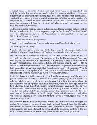 (although many are as sufficient seamen as any) yet in regard of his superfluity, you
shall find it such, that any wise man would rather live amongst wild beasts, than them;
therefore let all unadvised persons take heed how they entertain that quality; and I
could wish merchants, gentlemen, and all setters-forth of ships not to be sparing of a
competent pay, nor true payment; for neither soldiers nor seamen can live without
means; but necessity will force them to steal, and when they are once entered into that
trade they are hardly reclaimed."
Smith complains that the play-writers had appropriated his adventures, but does not say
that his own character had been put upon the stage. In Ben Jonson's "Staple of News,"
played in 1625, there is a reference to Pocahontas in the dialogue that occurs between
Pick-lock and Pennyboy Canter:
Pick.—A tavern's unfit too for a princess.
P. Cant.—No, I have known a Princess and a great one, Come forth of a tavern.
Pick.—Not go in Sir, though.
A Cant.—She must go in, if she came forth. The blessed Pocahontas, as the historian
calls her, And great King's daughter of Virginia, Hath been in womb of tavern.
The last work of our author was published in 1631, the year of his death. Its full title
very well describes the contents: "Advertisements for the Unexperienced Planters of
New England, or anywhere. Or, the Pathway to Experience to erect a Plantation. With
the yearly proceedings of this country in fishing and planting since the year 1614 to the
year 1630, and their present estate. Also, how to prevent the greatest inconvenience by
their proceedings in Virginia, and other plantations by approved examples. With the
countries armes, a description of the coast, harbours, habitations, landmarks, latitude
and longitude: with the map allowed by our Royall King Charles."
Smith had become a trifle cynical in regard to the newsmongers of the day, and
quaintly remarks in his address to the reader: "Apelles by the proportion of a foot could
make the whole proportion of a man: were he now living, he might go to school, for
now thousands can by opinion proportion kingdoms, cities and lordships that never
durst adventure to see them. Malignancy I expect from these, have lived 10 or 12 years
in those actions, and return as wise as they went, claiming time and experience for their
tutor that can neither shift Sun nor moon, nor say their compass, yet will tell you of
more than all the world betwixt the Exchange, Paul's and Westminster.... and tell as
well what all England is by seeing but Mitford Haven as what Apelles was by the
picture of his great toe."
This is one of Smith's most characteristic productions. Its material is ill-arranged, and
much of it is obscurely written; it runs backward and forward along his life, refers
constantly to his former works and repeats them, complains of the want of appreciation
of his services, and makes himself the centre of all the colonizing exploits of the age.
Yet it is interspersed with strokes of humor and observations full of good sense.
 