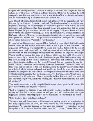 It opens with the airy remark: "The wars in Europe, Asia and Africa, taught me how to
subdue the wild savages in Virginia and New England." He never did subdue the wild
savages in New England, and he never was in any war in Africa, nor in Asia, unless we
call his piratical cruising in the Mediterranean "wars in Asia."
As a Church of England man, Smith is not well pleased with the occupation of New
England by the Puritans, Brownists, and such "factious humorists" as settled at New
Plymouth, although he acknowledges the wonderful patience with which, in their
ignorance and willfulness, they have endured losses and extremities; but he hopes
better things of the gentlemen who went in 1629 to supply Endicott at Salem, and were
followed the next year by Winthrop. All these adventurers have, he says, made use of
his "aged endeavors." It seems presumptuous in them to try to get on with his maps and
descriptions and without him. They probably had never heard, except in the title-pages
of his works, that he was "Admiral of New England."
Even as late as this time many supposed New England to be an island, but Smith again
asserts, what he had always maintained—that it was a part of the continent. The
expedition of Winthrop was scattered by a storm, and reached Salem with the loss of
threescore dead and many sick, to find as many of the colony dead, and all
disconsolate. Of the discouraged among them who returned to England Smith says:
"Some could not endure the name of a bishop, others not the sight of a cross or
surplice, others by no means the book of common prayer. This absolute crew, only of
the Elect, holding all (but such as themselves) reprobates and castaways, now made
more haste to return to Babel, as they termed England, than stay to enjoy the land they
called Canaan." Somewhat they must say to excuse themselves. Therefore, "some say
they could see no timbers of ten foot diameter, some the country is all wood; others
they drained all the springs and ponds dry, yet like to famish for want of fresh water;
some of the danger of the ratell-snake." To compel all the Indians to furnish them corn
without using them cruelly they say is impossible. Yet this "impossible," Smith says, he
accomplished in Virginia, and offers to undertake in New England, with one hundred
and fifty men, to get corn, fortify the country, and "discover them more land than they
all yet know."
This homily ends—and it is the last published sentence of the "great Smith"—with this
good advice to the New England colonists:
"Lastly, remember as faction, pride, and security produces nothing but confusion,
misery and dissolution; so the contraries well practised will in short time make you
happy, and the most admired people of all our plantations for your time in the world.
"John Smith writ this with his owne hand."
The extent to which Smith retouched his narrations, as they grew in his imagination, in
his many reproductions of them, has been referred to, and illustrated by previous
quotations. An amusing instance of his care and ingenuity is furnished by the
interpolation of Pocahontas into his stories after 1623. In his "General Historie" of
 
