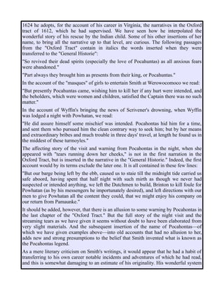 1624 he adopts, for the account of his career in Virginia, the narratives in the Oxford
tract of 1612, which he had supervised. We have seen how he interpolated the
wonderful story of his rescue by the Indian child. Some of his other insertions of her
name, to bring all the narrative up to that level, are curious. The following passages
from the "Oxford Tract" contain in italics the words inserted when they were
transferred to the "General Historie":
"So revived their dead spirits (especially the love of Pocahuntas) as all anxious fears
were abandoned."
"Part always they brought him as presents from their king, or Pocahuntas."
In the account of the "masques" of girls to entertain Smith at Werowocomoco we read:
"But presently Pocahuntas came, wishing him to kill her if any hurt were intended, and
the beholders, which were women and children, satisfied the Captain there was no such
matter."
In the account of Wyffin's bringing the news of Scrivener's drowning, when Wyffin
was lodged a night with Powhatan, we read:
"He did assure himself some mischief was intended. Pocahontas hid him for a time,
and sent them who pursued him the clean contrary way to seek him; but by her means
and extraordinary bribes and much trouble in three days' travel, at length he found us in
the middest of these turmoyles."
The affecting story of the visit and warning from Pocahontas in the night, when she
appeared with "tears running down her cheeks," is not in the first narration in the
Oxford Tract, but is inserted in the narrative in the "General Historie." Indeed, the first
account would by its terms exclude the later one. It is all contained in these few lines:
"But our barge being left by the ebb, caused us to staie till the midnight tide carried us
safe aboord, having spent that half night with such mirth as though we never had
suspected or intended anything, we left the Dutchmen to build, Brinton to kill foule for
Powhatan (as by his messengers he importunately desired), and left directions with our
men to give Powhatan all the content they could, that we might enjoy his company on
our return from Pamaunke."
It should be added, however, that there is an allusion to some warning by Pocahontas in
the last chapter of the "Oxford Tract." But the full story of the night visit and the
streaming tears as we have given it seems without doubt to have been elaborated from
very slight materials. And the subsequent insertion of the name of Pocahontas—of
which we have given examples above—into old accounts that had no allusion to her,
adds new and strong presumptions to the belief that Smith invented what is known as
the Pocahontas legend.
As a mere literary criticism on Smith's writings, it would appear that he had a habit of
transferring to his own career notable incidents and adventures of which he had read,
and this is somewhat damaging to an estimate of his originality. His wonderful system
 