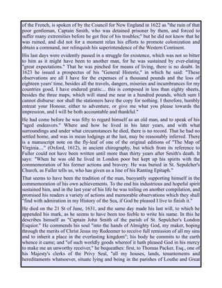 of the French, is spoken of by the Council for New England in 1622 as "the ruin of that
poor gentleman, Captain Smith, who was detained prisoner by them, and forced to
suffer many extremities before he got free of his troubles;" but he did not know that he
was ruined, and did not for a moment relax his efforts to promote colonization and
obtain a command, nor relinquish his superintendence of the Western Continent.
His last days were evidently passed in a struggle for existence, which was not so bitter
to him as it might have been to another man, for he was sustained by ever-elating
"great expectations." That he was pinched for means of living, there is no doubt. In
1623 he issued a prospectus of his "General Historie," in which he said: "These
observations are all I have for the expenses of a thousand pounds and the loss of
eighteen years' time, besides all the travels, dangers, miseries and incumbrances for my
countries good, I have endured gratis:... this is composed in less than eighty sheets,
besides the three maps, which will stand me near in a hundred pounds, which sum I
cannot disburse: nor shall the stationers have the copy for nothing. I therefore, humbly
entreat your Honour, either to adventure, or give me what you please towards the
impression, and I will be both accountable and thankful."
He had come before he was fifty to regard himself as an old man, and to speak of his
"aged endeavors." Where and how he lived in his later years, and with what
surroundings and under what circumstances he died, there is no record. That he had no
settled home, and was in mean lodgings at the last, may be reasonably inferred. There
is a manuscript note on the fly-leaf of one of the original editions of "The Map of
Virginia...." (Oxford, 1612), in ancient chirography, but which from its reference to
Fuller could not have been written until more than thirty years after Smith's death. It
says: "When he was old he lived in London poor but kept up his spirits with the
commemoration of his former actions and bravery. He was buried in St. Sepulcher's
Church, as Fuller tells us, who has given us a line of his Ranting Epitaph."
That seems to have been the tradition of the man, buoyantly supporting himself in the
commemoration of his own achievements. To the end his industrious and hopeful spirit
sustained him, and in the last year of his life he was toiling on another compilation, and
promised his readers a variety of actions and memorable observations which they shall
"find with admiration in my History of the Sea, if God be pleased I live to finish it."
He died on the 21 St of June, 1631, and the same day made his last will, to which he
appended his mark, as he seems to have been too feeble to write his name. In this he
describes himself as "Captain John Smith of the parish of St. Sepulcher's London
Esquior." He commends his soul "into the hands of Almighty God, my maker, hoping
through the merits of Christ Jesus my Redeemer to receive full remission of all my sins
and to inherit a place in the everlasting kingdom"; his body he commits to the earth
whence it came; and "of such worldly goods whereof it hath pleased God in his mercy
to make me an unworthy receiver," he bequeathes: first, to Thomas Packer, Esq., one of
his Majesty's clerks of the Privy Seal, "all my houses, lands, tenantements and
hereditaments whatsoever, situate lying and being in the parishes of Louthe and Great
 