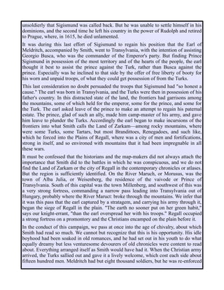 unsoldierly that Sigismund was called back. But he was unable to settle himself in his
dominions, and the second time he left his country in the power of Rudolph and retired
to Prague, where, in 1615, he died unlamented.
It was during this last effort of Sigismund to regain his position that the Earl of
Meldritch, accompanied by Smith, went to Transylvania, with the intention of assisting
Georgio Busca, who was the commander of the Emperor's party. But finding Prince
Sigismund in possession of the most territory and of the hearts of the people, the earl
thought it best to assist the prince against the Turk, rather than Busca against the
prince. Especially was he inclined to that side by the offer of free liberty of booty for
his worn and unpaid troops, of what they could get possession of from the Turks.
This last consideration no doubt persuaded the troops that Sigismund had "so honest a
cause." The earl was born in Transylvania, and the Turks were then in possession of his
father's country. In this distracted state of the land, the frontiers had garrisons among
the mountains, some of which held for the emperor, some for the prince, and some for
the Turk. The earl asked leave of the prince to make an attempt to regain his paternal
estate. The prince, glad of such an ally, made him camp-master of his army, and gave
him leave to plunder the Turks. Accordingly the earl began to make incursions of the
frontiers into what Smith calls the Land of Zarkam—among rocky mountains, where
were some Turks, some Tartars, but most Brandittoes, Renegadoes, and such like,
which he forced into the Plains of Regall, where was a city of men and fortifications,
strong in itself, and so environed with mountains that it had been impregnable in all
these wars.
It must be confessed that the historians and the map-makers did not always attach the
importance that Smith did to the battles in which he was conspicuous, and we do not
find the Land of Zarkam or the city of Regall in the contemporary chronicles or atlases.
But the region is sufficiently identified. On the River Maruch, or Morusus, was the
town of Alba Julia, or Weisenberg, the residence of the vaivode or Prince of
Transylvania. South of this capital was the town Millenberg, and southwest of this was
a very strong fortress, commanding a narrow pass leading into Transylvania out of
Hungary, probably where the River Maruct: broke through the mountains. We infer that
it was this pass that the earl captured by a stratagem, and carrying his army through it,
began the siege of Regall in the plain. "The earth no sooner put on her green habit,"
says our knight-errant, "than the earl overspread her with his troops." Regall occupied
a strong fortress on a promontory and the Christians encamped on the plain before it.
In the conduct of this campaign, we pass at once into the age of chivalry, about which
Smith had read so much. We cannot but recognize that this is his opportunity. His idle
boyhood had been soaked in old romances, and he had set out in his youth to do what
equally dreamy but less venturesome devourers of old chronicles were content to read
about. Everything arranged itself as Smith would have had it. When the Christian army
arrived, the Turks sallied out and gave it a lively welcome, which cost each side about
fifteen hundred men. Meldritch had but eight thousand soldiers, but he was re-enforced
 