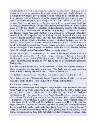 Carleton, in the county of Lincoln together with my coat of armes"; and charges him to
pay certain legacies not exceeding the sum of eighty pounds, out of which he reserves
to himself twenty pounds to be disposed of as he chooses in his lifetime. The sum of
twenty pounds is to be disbursed about the funeral. To his most worthy friend, Sir
Samuel Saltonstall Knight, he gives five pounds; to Morris Treadway, five pounds; to
his sister Smith, the widow of his brother, ten pounds; to his cousin Steven Smith, and
his sister, six pounds thirteen shillings and fourpence between them; to Thomas Packer,
Joane, his wife, and Eleanor, his daughter, ten pounds among them; to "Mr. Reynolds,
the lay Mr of the Goldsmiths Hall, the sum of forty shillings"; to Thomas, the son of
said Thomas Packer, "my trunk standing in my chamber at Sir Samuel Saltonstall's
house in St. Sepulcher's parish, together with my best suit of apparel of a tawny color
viz. hose, doublet jirkin and cloak," "also, my trunk bound with iron bars standing in
the house of Richard Hinde in Lambeth, together—with half the books therein"; the
other half of the books to Mr. John Tredeskin and Richard Hinde. His much honored
friend, Sir Samuel Saltonstall, and Thomas Packer, were joint executors, and the will
was acknowledged in the presence "of Willmu Keble Snr civitas, London, William
Packer, Elizabeth Sewster, Marmaduke Walker, his mark, witness."
We have no idea that Thomas Packer got rich out of the houses, lands and tenements in
the county of Lincoln. The will is that of a poor man, and reference to his trunks
standing about in the houses of his friends, and to his chamber in the house of Sir
Samuel Saltonstall, may be taken as proof that he had no independent and permanent
abiding-place.
It is supposed that he was buried in St. Sepulcher's Church. The negative evidence of
this is his residence in the parish at the time of his death, and the more positive, a
record in Stow's "Survey of London," 1633, which we copy in full:
This Table is on the south side of the Quire in Saint Sepulchers, with this Inscription:
To the living Memory of his deceased Friend, Captaine John Smith, who departed this
mortall life on the 21 day of June, 1631, with his Armes, and this Motto,
Accordamus, vincere est vivere.
Here lies one conquer'd that hath conquer'd Kings, Subdu'd large Territories, and done
things Which to the World impossible would seeme, But that the truth is held in more
esteeme, Shall I report His former service done In honour of his God and
Christendome: How that he did divide from Pagans three, Their heads and Lives, types
of his chivalry: For which great service in that Climate done, Brave Sigismundus (King
of Hungarion) Did give him as a Coat of Armes to weare, Those conquer'd heads got
by his Sword and Speare? Or shall I tell of his adventures since, Done in Firginia, that
large Continence: I-low that he subdu'd Kings unto his yoke, And made those heathen
flie, as wind doth smoke: And made their Land, being of so large a Station, A
habitation for our Christian Nation: Where God is glorifi'd, their wants suppli'd, Which
else for necessaries might have di'd? But what avails his Conquest now he lyes Inter'd
 