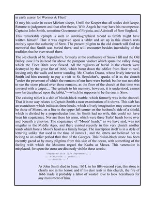 in earth a prey for Wormes & Flies?
O may his soule in sweet Mizium sleepe, Untill the Keeper that all soules doth keepe,
Returne to judgement and that after thence, With Angels he may have his recompence.
Captaine John Smith, sometime Governour of Firginia, and Admirall of New England.
This remarkable epitaph is such an autobiographical record as Smith might have
written himself. That it was engraved upon a tablet and set up in this church rests
entirely upon the authority of Stow. The present pilgrim to the old church will find no
memorial that Smith was buried there, and will encounter besides incredulity of the
tradition that he ever rested there.
The old church of St. Sepulcher's, formerly at the confluence of Snow Hill and the Old
Bailey, now lifts its head far above the pompous viaduct which spans the valley along
which the Fleet Ditch once flowed. All the registers of burial in the church were
destroyed by the great fire of 1666, which burnt down the edifice from floor to roof,
leaving only the walls and tower standing. Mr. Charles Deane, whose lively interest in
Smith led him recently to pay a visit to St. Sepulcher's, speaks of it as the church
"under the pavement of which the remains of our hero were buried; but he was not able
to see the stone placed over those remains, as the floor of the church at that time was
covered with a carpet.... The epitaph to his memory, however, it is understood, cannot
now be deciphered upon the tablet,"—which he supposes to be the one in Stow.
The existing tablet is a slab of bluish-black marble, which formerly was in the chancel.
That it in no way relates to Captain Smith a near examination of it shows. This slab has
an escutcheon which indicates three heads, which a lively imagination may conceive to
be those of Moors, on a line in the upper left corner on the husband's side of a shield,
which is divided by a perpendicular line. As Smith had no wife, this could not have
been his cognizance. Nor are these his arms, which were three Turks' heads borne over
and beneath a chevron. The cognizance of "Moors' heads," as we have said, was not
singular in the Middle Ages, and there existed recently in this very church another
tomb which bore a Moor's head as a family badge. The inscription itself is in a style of
lettering unlike that used in the time of James I., and the letters are believed not to
belong to an earlier period than that of the Georges. This bluish-black stone has been
recently gazed at by many pilgrims from this side of the ocean, with something of the
feeling with which the Moslems regard the Kaaba at Mecca. This veneration is
misplaced, for upon the stone are distinctly visible these words:
"Departed this life September....
....sixty-six....years....
....months...."
As John Smith died in June, 1631, in his fifty-second year, this stone is
clearly not in his honor: and if his dust rests in this church, the fire of
1666 made it probably a labor of wasted love to look hereabouts for
any monument of him.
 