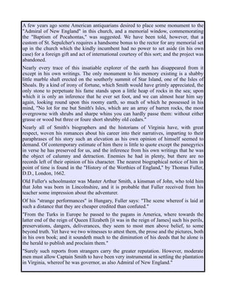 A few years ago some American antiquarians desired to place some monument to the
"Admiral of New England" in this church, and a memorial window, commemorating
the "Baptism of Pocahontas," was suggested. We have been told, however, that a
custom of St. Sepulcher's requires a handsome bonus to the rector for any memorial set
up in the church which the kindly incumbent had no power to set aside (in his own
case) for a foreign gift and act of international courtesy of this sort; and the project was
abandoned.
Nearly every trace of this insatiable explorer of the earth has disappeared from it
except in his own writings. The only monument to his memory existing is a shabby
little marble shaft erected on the southerly summit of Star Island, one of the Isles of
Shoals. By a kind of irony of fortune, which Smith would have grimly appreciated, the
only stone to perpetuate his fame stands upon a little heap of rocks in the sea; upon
which it is only an inference that he ever set foot, and we can almost hear him say
again, looking round upon this roomy earth, so much of which he possessed in his
mind, "No lot for me but Smith's Isles, which are an array of barren rocks, the most
overgrowne with shrubs and sharpe whins you can hardly passe them: without either
grasse or wood but three or foure short shrubby old cedars."
Nearly all of Smith's biographers and the historians of Virginia have, with great
respect, woven his romances about his career into their narratives, imparting to their
paraphrases of his story such an elevation as his own opinion of himself seemed to
demand. Of contemporary estimate of him there is little to quote except the panegyrics
in verse he has preserved for us, and the inference from his own writings that he was
the object of calumny and detraction. Enemies he had in plenty, but there are no
records left of their opinion of his character. The nearest biographical notice of him in
point of time is found in the "History of the Worthies of England," by Thomas Fuller,
D.D., London, 1662.
Old Fuller's schoolmaster was Master Arthur Smith, a kinsman of John, who told him
that John was born in Lincolnshire, and it is probable that Fuller received from his
teacher some impression about the adventurer.
Of his "strange performances" in Hungary, Fuller says: "The scene whereof is laid at
such a distance that they are cheaper credited than confuted."
"From the Turks in Europe he passed to the pagans in America, where towards the
latter end of the reign of Queen Elizabeth [it was in the reign of James] such his perils,
preservations, dangers, deliverances, they seem to most men above belief, to some
beyond truth. Yet have we two witnesses to attest them, the prose and the pictures, both
in his own book; and it soundeth much to the diminution of his deeds that he alone is
the herald to publish and proclaim them."
"Surely such reports from strangers carry the greater reputation. However, moderate
men must allow Captain Smith to have been very instrumental in settling the plantation
in Virginia, whereof he was governor, as also Admiral of New England."
 