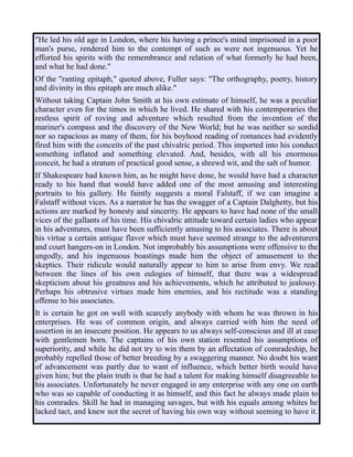 "He led his old age in London, where his having a prince's mind imprisoned in a poor
man's purse, rendered him to the contempt of such as were not ingenuous. Yet he
efforted his spirits with the remembrance and relation of what formerly he had been,
and what he had done."
Of the "ranting epitaph," quoted above, Fuller says: "The orthography, poetry, history
and divinity in this epitaph are much alike."
Without taking Captain John Smith at his own estimate of himself, he was a peculiar
character even for the times in which he lived. He shared with his contemporaries the
restless spirit of roving and adventure which resulted from the invention of the
mariner's compass and the discovery of the New World; but he was neither so sordid
nor so rapacious as many of them, for his boyhood reading of romances had evidently
fired him with the conceits of the past chivalric period. This imported into his conduct
something inflated and something elevated. And, besides, with all his enormous
conceit, he had a stratum of practical good sense, a shrewd wit, and the salt of humor.
If Shakespeare had known him, as he might have done, he would have had a character
ready to his hand that would have added one of the most amusing and interesting
portraits to his gallery. He faintly suggests a moral Falstaff, if we can imagine a
Falstaff without vices. As a narrator he has the swagger of a Captain Dalghetty, but his
actions are marked by honesty and sincerity. He appears to have had none of the small
vices of the gallants of his time. His chivalric attitude toward certain ladies who appear
in his adventures, must have been sufficiently amusing to his associates. There is about
his virtue a certain antique flavor which must have seemed strange to the adventurers
and court hangers-on in London. Not improbably his assumptions were offensive to the
ungodly, and his ingenuous boastings made him the object of amusement to the
skeptics. Their ridicule would naturally appear to him to arise from envy. We read
between the lines of his own eulogies of himself, that there was a widespread
skepticism about his greatness and his achievements, which he attributed to jealousy.
Perhaps his obtrusive virtues made him enemies, and his rectitude was a standing
offense to his associates.
It is certain he got on well with scarcely anybody with whom he was thrown in his
enterprises. He was of common origin, and always carried with him the need of
assertion in an insecure position. He appears to us always self-conscious and ill at ease
with gentlemen born. The captains of his own station resented his assumptions of
superiority, and while he did not try to win them by an affectation of comradeship, he
probably repelled those of better breeding by a swaggering manner. No doubt his want
of advancement was partly due to want of influence, which better birth would have
given him; but the plain truth is that he had a talent for making himself disagreeable to
his associates. Unfortunately he never engaged in any enterprise with any one on earth
who was so capable of conducting it as himself, and this fact he always made plain to
his comrades. Skill he had in managing savages, but with his equals among whites he
lacked tact, and knew not the secret of having his own way without seeming to have it.
 