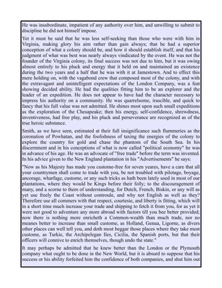 He was insubordinate, impatient of any authority over him, and unwilling to submit to
discipline he did not himself impose.
Yet it must be said that he was less self-seeking than those who were with him in
Virginia, making glory his aim rather than gain always; that he had a superior
conception of what a colony should be, and how it should establish itself, and that his
judgment of what was best was nearly always vindicated by the event. He was not the
founder of the Virginia colony, its final success was not due to him, but it was owing
almost entirely to his pluck and energy that it held on and maintained an existence
during the two years and a half that he was with it at Jamestown. And to effect this
mere holding on, with the vagabond crew that composed most of the colony, and with
the extravagant and unintelligent expectations of the London Company, was a feat
showing decided ability. He had the qualities fitting him to be an explorer and the
leader of an expedition. He does not appear to have had the character necessary to
impress his authority on a community. He was quarrelsome, irascible, and quick to
fancy that his full value was not admitted. He shines most upon such small expeditions
as the exploration of the Chesapeake; then his energy, self-confidence, shrewdness,
inventiveness, had free play, and his pluck and perseverance are recognized as of the
true heroic substance.
Smith, as we have seen, estimated at their full insignificance such flummeries as the
coronation of Powhatan, and the foolishness of taxing the energies of the colony to
explore the country for gold and chase the phantom of the South Sea. In his
discernment and in his conceptions of what is now called "political economy" he was
in advance of his age. He was an advocate of "free trade" before the term was invented.
In his advice given to the New England plantation in his "Advertisements" he says:
"Now as his Majesty has made you custome-free for seven yeares, have a care that all
your countrymen shall come to trade with you, be not troubled with pilotage, boyage,
ancorage, wharfage, custome, or any such tricks as hath been lately used in most of our
plantations, where they would be Kings before their folly; to the discouragement of
many, and a scorne to them of understanding, for Dutch, French, Biskin, or any will as
yet use freely the Coast without controule, and why not English as well as they?
Therefore use all commers with that respect, courtesie, and liberty is fitting, which will
in a short time much increase your trade and shipping to fetch it from you, for as yet it
were not good to adventure any more abroad with factors till you bee better provided;
now there is nothing more enricheth a Common-wealth than much trade, nor no
meanes better to increase than small custome, as Holland, Genua, Ligorne, as divers
other places can well tell you, and doth most beggar those places where they take most
custome, as Turkie, the Archipelegan Iles, Cicilia, the Spanish ports, but that their
officers will connive to enrich themselves, though undo the state."
It may perhaps be admitted that he knew better than the London or the Plymouth
company what ought to be done in the New World, but it is absurd to suppose that his
success or his ability forfeited him the confidence of both companies, and shut him out
 