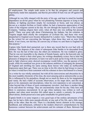 of employment. The simple truth seems to be that his arrogance and conceit and
importunity made him unpopular, and that his proverbial ill luck was set off against his
ability.
Although he was fully charged with the piety of his age, and kept in mind his humble
dependence on divine grace when he was plundering Venetian argosies or lying to the
Indians, or fighting anywhere simply for excitement or booty, and was always as
devout as a modern Sicilian or Greek robber; he had a humorous appreciation of the
value of the religions current in his day. He saw through the hypocrisy of the London
Company, "making religion their color, when all their aim was nothing but present
profit." There was great talk about Christianizing the Indians; but the colonists in
Virginia taught them chiefly the corruptions of civilized life, and those who were
despatched to England soon became debauched by London vices. "Much they blamed
us [he writes] for not converting the Salvages, when those they sent us were little
better, if not worse, nor did they all convert any of those we sent them to England for
that purpose."
Captain John Smith died unmarried, nor is there any record that he ever had wife or
children. This disposes of the claim of subsequent John Smiths to be descended from
him. He was the last of that race; the others are imitations. He was wedded to glory.
That he was not insensible to the charms of female beauty, and to the heavenly pity in
their hearts, which is their chief grace, his writings abundantly evince; but to taste the
pleasures of dangerous adventure, to learn war and to pick up his living with his sword,
and to fight wherever piety showed recompense would follow, was the passion of his
youth, while his manhood was given to the arduous ambition of enlarging the domains
of England and enrolling his name among those heroes who make an ineffaceable
impression upon their age. There was no time in his life when he had leisure to marry,
or when it would have been consistent with his schemes to have tied himself to a home.
As a writer he was wholly untrained, but with all his introversions and obscurities he is
the most readable chronicler of his time, the most amusing and as untrustworthy as any.
He is influenced by his prejudices, though not so much by them as by his imagination
and vanity. He had a habit of accurate observation, as his maps show, and this trait
gives to his statements and descriptions, when his own reputation is not concerned, a
value beyond that of those of most contemporary travelers. And there is another thing
to be said about his writings. They are uncommonly clean for his day. Only here and
there is coarseness encountered. In an age when nastiness was written as well as
spoken, and when most travelers felt called upon to satisfy a curiosity for prurient
observations, Smith preserved a tone quite remarkable for general purity.
Captain Smith is in some respects a very good type of the restless adventurers of his
age; but he had a little more pseudo-chivalry at one end of his life, and a little more
piety at the other, than the rest. There is a decidedly heroic element in his courage,
hardihood, and enthusiasm, softened to the modern observer's comprehension by the
humorous contrast between his achievements and his estimate of them. Between his
 