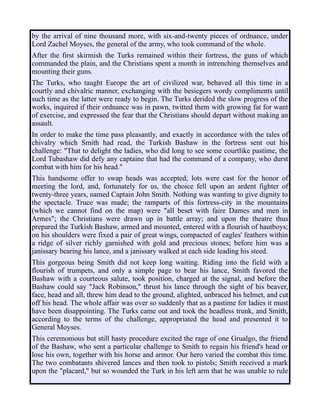 by the arrival of nine thousand more, with six-and-twenty pieces of ordnance, under
Lord Zachel Moyses, the general of the army, who took command of the whole.
After the first skirmish the Turks remained within their fortress, the guns of which
commanded the plain, and the Christians spent a month in intrenching themselves and
mounting their guns.
The Turks, who taught Europe the art of civilized war, behaved all this time in a
courtly and chivalric manner, exchanging with the besiegers wordy compliments until
such time as the latter were ready to begin. The Turks derided the slow progress of the
works, inquired if their ordnance was in pawn, twitted them with growing fat for want
of exercise, and expressed the fear that the Christians should depart without making an
assault.
In order to make the time pass pleasantly, and exactly in accordance with the tales of
chivalry which Smith had read, the Turkish Bashaw in the fortress sent out his
challenge: "That to delight the ladies, who did long to see some courtlike pastime, the
Lord Tubashaw did defy any captaine that had the command of a company, who durst
combat with him for his head."
This handsome offer to swap heads was accepted; lots were cast for the honor of
meeting the lord, and, fortunately for us, the choice fell upon an ardent fighter of
twenty-three years, named Captain John Smith. Nothing was wanting to give dignity to
the spectacle. Truce was made; the ramparts of this fortress-city in the mountains
(which we cannot find on the map) were "all beset with faire Dames and men in
Armes"; the Christians were drawn up in battle array; and upon the theatre thus
prepared the Turkish Bashaw, armed and mounted, entered with a flourish of hautboys;
on his shoulders were fixed a pair of great wings, compacted of eagles' feathers within
a ridge of silver richly garnished with gold and precious stones; before him was a
janissary bearing his lance, and a janissary walked at each side leading his steed.
This gorgeous being Smith did not keep long waiting. Riding into the field with a
flourish of trumpets, and only a simple page to bear his lance, Smith favored the
Bashaw with a courteous salute, took position, charged at the signal, and before the
Bashaw could say "Jack Robinson," thrust his lance through the sight of his beaver,
face, head and all, threw him dead to the ground, alighted, unbraced his helmet, and cut
off his head. The whole affair was over so suddenly that as a pastime for ladies it must
have been disappointing. The Turks came out and took the headless trunk, and Smith,
according to the terms of the challenge, appropriated the head and presented it to
General Moyses.
This ceremonious but still hasty procedure excited the rage of one Grualgo, the friend
of the Bashaw, who sent a particular challenge to Smith to regain his friend's head or
lose his own, together with his horse and armor. Our hero varied the combat this time.
The two combatants shivered lances and then took to pistols; Smith received a mark
upon the "placard," but so wounded the Turk in his left arm that he was unable to rule
 