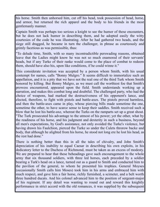 his horse. Smith then unhorsed him, cut off his head, took possession of head, horse,
and armor, but returned the rich apparel and the body to his friends in the most
gentlemanly manner.
Captain Smith was perhaps too serious a knight to see the humor of these encounters,
but he does not lack humor in describing them, and he adopted easily the witty
courtesies of the code he was illustrating. After he had gathered two heads, and the
siege still dragged, he became in turn the challenger, in phrase as courteously and
grimly facetious as was permissible, thus:
"To delude time, Smith, with so many incontradictible perswading reasons, obtained
leave that the Ladies might know he was not so much enamored of their servants'
heads, but if any Turke of their ranke would come to the place of combat to redeem
them, should have also his, upon like conditions, if he could winne it."
This considerate invitation was accepted by a person whom Smith, with his usual
contempt for names, calls "Bonny Mulgro." It seems difficult to immortalize such an
appellation, and it is a pity that we have not the real one of the third Turk whom Smith
honored by killing. But Bonny Mulgro, as we must call the worthiest foe that Smith's
prowess encountered, appeared upon the field. Smith understands working up a
narration, and makes this combat long and doubtful. The challenged party, who had the
choice of weapons, had marked the destructiveness of his opponent's lance, and
elected, therefore, to fight with pistols and battle-axes. The pistols proved harmless,
and then the battle-axes came in play, whose piercing bills made sometime the one,
sometime the other, to have scarce sense to keep their saddles. Smith received such a
blow that he lost his battle-axe, whereat the Turks on the ramparts set up a great shout.
"The Turk prosecuted his advantage to the utmost of his power; yet the other, what by
the readiness of his horse, and his judgment and dexterity in such a business, beyond
all men's expectations, by God's assistance, not only avoided the Turke's violence, but
having drawn his Faulchion, pierced the Turke so under the Culets throrow backe and
body, that although he alighted from his horse, he stood not long ere he lost his head, as
the rest had done."
There is nothing better than this in all the tales of chivalry, and John Smith's
depreciation of his inability to equal Caesar in describing his own exploits, in his
dedicatory letter to the Duchess of Richmond, must be taken as an excess of modesty.
We are prepared to hear that these beheadings gave such encouragement to the whole
army that six thousand soldiers, with three led horses, each preceded by a soldier
bearing a Turk's head on a lance, turned out as a guard to Smith and conducted him to
the pavilion of the general, to whom he presented his trophies. General Moyses
(occasionally Smith calls him Moses) took him in his arms and embraced him with
much respect, and gave him a fair horse, richly furnished, a scimeter, and a belt worth
three hundred ducats. And his colonel advanced him to the position of sergeant-major
of his regiment. If any detail was wanting to round out and reward this knightly
performance in strict accord with the old romances, it was supplied by the subsequent
 