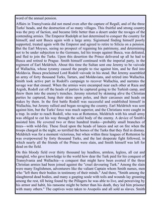word of the annual pension.
Affairs in Transylvania did not mend even after the capture of Regall, and of the three
Turks' heads, and the destruction of so many villages. This fruitful and strong country
was the prey of faction, and became little better than a desert under the ravages of the
contending armies. The Emperor Rudolph at last determined to conquer the country for
himself, and sent Busca again with a large army. Sigismund finding himself poorly
supported, treated again with the Emperor and agreed to retire to Silicia on a pension.
But the Earl Moyses, seeing no prospect of regaining his patrimony, and determining
not to be under subjection to the Germans, led his troops against Busca, was defeated,
and fled to join the Turks. Upon this desertion the Prince delivered up all he had to
Busca and retired to Prague. Smith himself continued with the imperial party, in the
regiment of Earl Meldritch. About this time the Sultan sent one Jeremy to be vaivode
of Wallachia, whose tyranny caused the people to rise against him, and he fled into
Moldavia. Busca proclaimed Lord Rodoll vaivode in his stead. But Jeremy assembled
an army of forty thousand Turks, Tartars, and Moldavians, and retired into Wallachia.
Smith took active part in Rodoll's campaign to recover Wallachia, and narrates the
savage war that ensued. When the armies were encamped near each other at Raza and
Argish, Rodoll cut off the heads of parties he captured going to the Turkish camp, and
threw them into the enemy's trenches. Jeremy retorted by skinning alive the Christian
parties he captured, hung their skins upon poles, and their carcasses and heads on
stakes by them. In the first battle Rodoll was successful and established himself in
Wallachia, but Jeremy rallied and began ravaging the country. Earl Meldritch was sent
against him, but the Turks' force was much superior, and the Christians were caught in
a trap. In order to reach Rodoll, who was at Rottenton, Meldritch with his small army
was obliged to cut his way through the solid body of the enemy. A device of Smith's
assisted him. He covered two or three hundred trunks—probably small branches of
trees—with wild-fire. These fixed upon the heads of lances and set on fire when the
troops charged in the night, so terrified the horses of the Turks that they fled in dismay.
Meldritch was for a moment victorious, but when within three leagues of Rottenton he
was overpowered by forty thousand Turks, and the last desperate fight followed, in
which nearly all the friends of the Prince were slain, and Smith himself was left for
dead on the field.
On this bloody field over thirty thousand lay headless, armless, legless, all cut and
mangled, who gave knowledge to the world how dear the Turk paid for his conquest of
Transylvania and Wallachia—a conquest that might have been averted if the three
Christian armies had been joined against the "cruel devouring Turk." Among the slain
were many Englishmen, adventurers like the valiant Captain whom Smith names, men
who "left there their bodies in testimony of their minds." And there, "Smith among the
slaughtered dead bodies, and many a gasping soule with toils and wounds lay groaning
among the rest, till being found by the Pillagers he was able to live, and perceiving by
his armor and habit, his ransome might be better than his death, they led him prisoner
with many others." The captives were taken to Axopolis and all sold as slaves. Smith
 