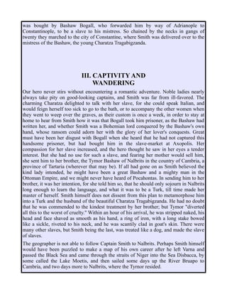 was bought by Bashaw Bogall, who forwarded him by way of Adrianople to
Constantinople, to be a slave to his mistress. So chained by the necks in gangs of
twenty they marched to the city of Constantine, where Smith was delivered over to the
mistress of the Bashaw, the young Charatza Tragabigzanda.
III. CAPTIVITY AND
WANDERING
Our hero never stirs without encountering a romantic adventure. Noble ladies nearly
always take pity on good-looking captains, and Smith was far from ill-favored. The
charming Charatza delighted to talk with her slave, for she could speak Italian, and
would feign herself too sick to go to the bath, or to accompany the other women when
they went to weep over the graves, as their custom is once a week, in order to stay at
home to hear from Smith how it was that Bogall took him prisoner, as the Bashaw had
written her, and whether Smith was a Bohemian lord conquered by the Bashaw's own
hand, whose ransom could adorn her with the glory of her lover's conquests. Great
must have been her disgust with Bogall when she heard that he had not captured this
handsome prisoner, but had bought him in the slave-market at Axopolis. Her
compassion for her slave increased, and the hero thought he saw in her eyes a tender
interest. But she had no use for such a slave, and fearing her mother would sell him,
she sent him to her brother, the Tymor Bashaw of Nalbrits in the country of Cambria, a
province of Tartaria (wherever that may be). If all had gone on as Smith believed the
kind lady intended, he might have been a great Bashaw and a mighty man in the
Ottoman Empire, and we might never have heard of Pocahontas. In sending him to her
brother, it was her intention, for she told him so, that he should only sojourn in Nalbrits
long enough to learn the language, and what it was to be a Turk, till time made her
master of herself. Smith himself does not dissent from this plan to metamorphose him
into a Turk and the husband of the beautiful Charatza Tragabigzanda. He had no doubt
that he was commended to the kindest treatment by her brother; but Tymor "diverted
all this to the worst of cruelty." Within an hour of his arrival, he was stripped naked, his
head and face shaved as smooth as his hand, a ring of iron, with a long stake bowed
like a sickle, riveted to his neck, and he was scantily clad in goat's skin. There were
many other slaves, but Smith being the last, was treated like a dog, and made the slave
of slaves.
The geographer is not able to follow Captain Smith to Nalbrits. Perhaps Smith himself
would have been puzzled to make a map of his own career after he left Varna and
passed the Black Sea and came through the straits of Niger into the Sea Disbacca, by
some called the Lake Moetis, and then sailed some days up the River Bruapo to
Cambria, and two days more to Nalbrits, where the Tyrnor resided.
 