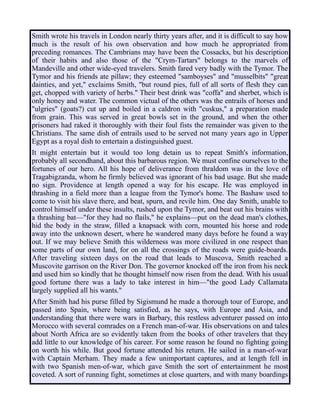 Smith wrote his travels in London nearly thirty years after, and it is difficult to say how
much is the result of his own observation and how much he appropriated from
preceding romances. The Cambrians may have been the Cossacks, but his description
of their habits and also those of the "Crym-Tartars" belongs to the marvels of
Mandeville and other wide-eyed travelers. Smith fared very badly with the Tymor. The
Tymor and his friends ate pillaw; they esteemed "samboyses" and "musselbits" "great
dainties, and yet," exclaims Smith, "but round pies, full of all sorts of flesh they can
get, chopped with variety of herbs." Their best drink was "coffa" and sherbet, which is
only honey and water. The common victual of the others was the entrails of horses and
"ulgries" (goats?) cut up and boiled in a caldron with "cuskus," a preparation made
from grain. This was served in great bowls set in the ground, and when the other
prisoners had raked it thoroughly with their foul fists the remainder was given to the
Christians. The same dish of entrails used to be served not many years ago in Upper
Egypt as a royal dish to entertain a distinguished guest.
It might entertain but it would too long detain us to repeat Smith's information,
probably all secondhand, about this barbarous region. We must confine ourselves to the
fortunes of our hero. All his hope of deliverance from thraldom was in the love of
Tragabigzanda, whom he firmly believed was ignorant of his bad usage. But she made
no sign. Providence at length opened a way for his escape. He was employed in
thrashing in a field more than a league from the Tymor's home. The Bashaw used to
come to visit his slave there, and beat, spurn, and revile him. One day Smith, unable to
control himself under these insults, rushed upon the Tymor, and beat out his brains with
a thrashing bat—"for they had no flails," he explains—put on the dead man's clothes,
hid the body in the straw, filled a knapsack with corn, mounted his horse and rode
away into the unknown desert, where he wandered many days before he found a way
out. If we may believe Smith this wilderness was more civilized in one respect than
some parts of our own land, for on all the crossings of the roads were guide-boards.
After traveling sixteen days on the road that leads to Muscova, Smith reached a
Muscovite garrison on the River Don. The governor knocked off the iron from his neck
and used him so kindly that he thought himself now risen from the dead. With his usual
good fortune there was a lady to take interest in him—"the good Lady Callamata
largely supplied all his wants."
After Smith had his purse filled by Sigismund he made a thorough tour of Europe, and
passed into Spain, where being satisfied, as he says, with Europe and Asia, and
understanding that there were wars in Barbary, this restless adventurer passed on into
Morocco with several comrades on a French man-of-war. His observations on and tales
about North Africa are so evidently taken from the books of other travelers that they
add little to our knowledge of his career. For some reason he found no fighting going
on worth his while. But good fortune attended his return. He sailed in a man-of-war
with Captain Merham. They made a few unimportant captures, and at length fell in
with two Spanish men-of-war, which gave Smith the sort of entertainment he most
coveted. A sort of running fight, sometimes at close quarters, and with many boardings
 