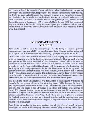 and repulses, lasted for a couple of days and nights, when having battered each other
thoroughly and lost many men, the pirates of both nations separated and went cruising,
no doubt, for more profitable game. Our wanderer returned to his native land, seasoned
and disciplined for the part he was to play in the New World. As Smith had traveled all
over Europe and sojourned in Morocco, besides sailing the high seas, since he visited
Prince Sigismund in December, 1603, it was probably in the year 1605 that he reached
England. He had arrived at the manly age of twenty-six years, and was ready to play a
man's part in the wonderful drama of discovery and adventure upon which the Britons
were then engaged.
IV. FIRST ATTEMPTS IN
VIRGINIA
John Smith has not chosen to tell us anything of his life during the interim—perhaps
not more than a year and a half—between his return from Morocco and his setting sail
for Virginia. Nor do his contemporaries throw any light upon this period of his life.
One would like to know whether he went down to Willoughby and had a reckoning
with his guardians; whether he found any relations or friends of his boyhood; whether
any portion of his estate remained of that "competent means" which he says he
inherited, but which does not seem to have been available in his career. From the time
when he set out for France in his fifteenth year, with the exception of a short sojourn in
Willoughby seven or eight years after, he lived by his wits and by the strong hand. His
purse was now and then replenished by a lucky windfall, which enabled him to extend
his travels and seek more adventures. This is the impression that his own story makes
upon the reader in a narrative that is characterized by the boastfulness and exaggeration
of the times, and not fuller of the marvelous than most others of that period.
The London to which Smith returned was the London of Shakespeare. We should be
thankful for one glimpse of him in this interesting town. Did he frequent the theatre?
Did he perhaps see Shakespeare himself at the Globe? Did he loaf in the coffee-houses,
and spin the fine thread of his adventures to the idlers and gallants who resorted to
them? If he dropped in at any theatre of an afternoon he was quite likely to hear some
allusion to Virginia, for the plays of the hour were full of chaff, not always of the
choicest, about the attractions of the Virgin-land, whose gold was as plentiful as copper
in England; where the prisoners were fettered in gold, and the dripping-pans were
made of it; and where—an unheard-of thing—you might become an alderman without
having been a scavenger.
Was Smith an indulger in that new medicine for all ills, tobacco? Alas! we know
nothing of his habits or his company. He was a man of piety according to his lights,
 