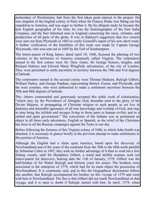 prebendary of Westminster, had from the first taken great interest in the project. He
was chaplain of the English colony in Paris when Sir Francis Drake was fitting out his
expedition to America, and was eager to further it. By his diligent study he became the
best English geographer of his time; he was the historiographer of the East India
Company, and the best informed man in England concerning the races, climates, and
productions of all parts of the globe. It was at Hakluyt's suggestion that two vessels
were sent out from Plymouth in 1603 to verify Gosnold's report of his new short route.
A further verification of the feasibility of this route was made by Captain George
Weymouth, who was sent out in 1605 by the Earl of Southampton.
The letters-patent of King James, dated April 10, 1606, licensed the planting of two
colonies in the territories of America commonly called Virginia. The corporators
named in the first colony were Sir Thos. Gates, Sir George Somers, knights, and
Richard Hakluyt and Edward Maria Wingfield, adventurers, of the city of London.
They were permitted to settle anywhere in territory between the 34th and 41st degrees
of latitude.
The corporators named in the second colony were Thomas Hankam, Raleigh Gilbert,
William Parker, and George Popham, representing Bristol, Exeter, and Plymouth, and
the west counties, who were authorized to make a settlement anywhere between the
38th and 48th degrees of latitude.
The—letters commended and generously accepted this noble work of colonization,
"which may, by the Providence of Almighty God, hereafter tend to the glory of his
Divine Majesty, in propagating of Christian religion to such people as yet live in
darkness and miserable ignorance of all true knowledge and worship of God, and may
in time bring the infidels and savages living in those parts to human civility and to a
settled and quiet government." The conversion of the Indians was as prominent an
object in all these early adventures, English or Spanish, as the relief of the Christians
has been in all the Russian campaigns against the Turks in our day.
Before following the fortunes of this Virginia colony of 1606, to which John Smith was
attached, it is necessary to glance briefly at the previous attempt to make settlements in
this portion of America.
Although the English had a claim upon America, based upon the discovery of
Newfoundland and of the coast of the continent from the 38th to the 68th north parallel
by Sebastian Cabot in 1497, they took no further advantage of it than to send out a few
fishing vessels, until Sir Humphrey Gilbert, a noted and skillful seaman, took out
letters-patent for discovery, bearing date the 11th of January, 1578. Gilbert was the
half-brother of Sir Walter Raleigh and thirteen years his senior. The brothers were
associated in the enterprise of 1579, which had for its main object the possession of
Newfoundland. It is commonly said, and in this the biographical dictionaries follow
one another, that Raleigh accompanied his brother on this voyage of 1579 and went
with him to Newfoundland. The fact is that Gilbert did not reach Newfoundland on that
voyage, and it is open to doubt if Raleigh started with him. In April, 1579, when
 