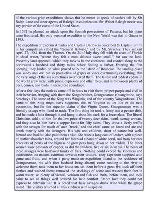 of the various prior expeditions shows that he meant to speak of settlers left by Sir
Ralph Lane and other agents of Raleigh in colonization. Sir Walter Raleigh never saw
any portion of the coast of the United States.
In 1592 he planned an attack upon the Spanish possessions of Panama, but his plans
were frustrated. His only personal expedition to the New World was that to Guana in
1595.
The expedition of Captain Amadas and Captain Barlow is described by Captain Smith
in his compilation called the "General Historie," and by Mr. Strachey. They set sail
April 27, 1584, from the Thames. On the 2d of July they fell with the coast of Florida
in shoal water, "where they felt a most delicate sweet smell," but saw no land.
Presently land appeared, which they took to be the continent, and coasted along to the
northward a hundred and thirty miles before finding a harbor. Entering the first
opening, they landed on what proved to be the Island of Roanoke. The landing-place
was sandy and low, but so productive of grapes or vines overrunning everything, that
the very surge of the sea sometimes overflowed them. The tallest and reddest cedars in
the world grew there, with pines, cypresses, and other trees, and in the woods plenty of
deer, conies, and fowls in incredible abundance.
After a few days the natives came off in boats to visit them, proper people and civil in
their behavior, bringing with them the King's brother, Granganameo (Quangimino, says
Strachey). The name of the King was Winginia, and of the country Wingandacoa. The
name of this King might have suggested that of Virginia as the title of the new
possession, but for the superior claim of the Virgin Queen. Granganameo was a
friendly savage who liked to trade. The first thing he took a fancy was a pewter dish,
and he made a hole through it and hung it about his neck for a breastplate. The liberal
Christians sold it to him for the low price of twenty deer-skins, worth twenty crowns,
and they also let him have a copper kettle for fifty skins. They drove a lively traffic
with the savages for much of such "truck," and the chief came on board and ate and
drank merrily with the strangers. His wife and children, short of stature but well-
formed and bashful, also paid them a visit. She wore a long coat of leather, with a piece
of leather about her loins, around her forehead a band of white coral, and from her ears
bracelets of pearls of the bigness of great peas hung down to her middle. The other
women wore pendants of copper, as did the children, five or six in an ear. The boats of
these savages were hollowed trunks of trees. Nothing could exceed the kindness and
trustfulness the Indians exhibited towards their visitors. They kept them supplied with
game and fruits, and when a party made an expedition inland to the residence of
Granganameo, his wife (her husband being absent) came running to the river to
welcome them; took them to her house and set them before a great fire; took off their
clothes and washed them; removed the stockings of some and washed their feet in
warm water; set plenty of victual, venison and fish and fruits, before them, and took
pains to see all things well ordered for their comfort. "More love they could not
express to entertain us." It is noted that these savages drank wine while the grape
lasted. The visitors returned all this kindness with suspicion.
 