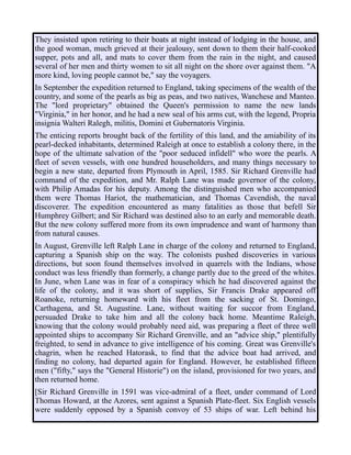They insisted upon retiring to their boats at night instead of lodging in the house, and
the good woman, much grieved at their jealousy, sent down to them their half-cooked
supper, pots and all, and mats to cover them from the rain in the night, and caused
several of her men and thirty women to sit all night on the shore over against them. "A
more kind, loving people cannot be," say the voyagers.
In September the expedition returned to England, taking specimens of the wealth of the
country, and some of the pearls as big as peas, and two natives, Wanchese and Manteo.
The "lord proprietary" obtained the Queen's permission to name the new lands
"Virginia," in her honor, and he had a new seal of his arms cut, with the legend, Propria
insignia Walteri Ralegh, militis, Domini et Gubernatoris Virginia.
The enticing reports brought back of the fertility of this land, and the amiability of its
pearl-decked inhabitants, determined Raleigh at once to establish a colony there, in the
hope of the ultimate salvation of the "poor seduced infidell" who wore the pearls. A
fleet of seven vessels, with one hundred householders, and many things necessary to
begin a new state, departed from Plymouth in April, 1585. Sir Richard Grenville had
command of the expedition, and Mr. Ralph Lane was made governor of the colony,
with Philip Amadas for his deputy. Among the distinguished men who accompanied
them were Thomas Hariot, the mathematician, and Thomas Cavendish, the naval
discoverer. The expedition encountered as many fatalities as those that befell Sir
Humphrey Gilbert; and Sir Richard was destined also to an early and memorable death.
But the new colony suffered more from its own imprudence and want of harmony than
from natural causes.
In August, Grenville left Ralph Lane in charge of the colony and returned to England,
capturing a Spanish ship on the way. The colonists pushed discoveries in various
directions, but soon found themselves involved in quarrels with the Indians, whose
conduct was less friendly than formerly, a change partly due to the greed of the whites.
In June, when Lane was in fear of a conspiracy which he had discovered against the
life of the colony, and it was short of supplies, Sir Francis Drake appeared off
Roanoke, returning homeward with his fleet from the sacking of St. Domingo,
Carthagena, and St. Augustine. Lane, without waiting for succor from England,
persuaded Drake to take him and all the colony back home. Meantime Raleigh,
knowing that the colony would probably need aid, was preparing a fleet of three well
appointed ships to accompany Sir Richard Grenville, and an "advice ship," plentifully
freighted, to send in advance to give intelligence of his coming. Great was Grenville's
chagrin, when he reached Hatorask, to find that the advice boat had arrived, and
finding no colony, had departed again for England. However, he established fifteen
men ("fifty," says the "General Historie") on the island, provisioned for two years, and
then returned home.
[Sir Richard Grenville in 1591 was vice-admiral of a fleet, under command of Lord
Thomas Howard, at the Azores, sent against a Spanish Plate-fleet. Six English vessels
were suddenly opposed by a Spanish convoy of 53 ships of war. Left behind his
 