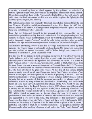 comrades, in embarking from an island, opposed by five galleons, he maintained a
terrible fight for fifteen hours, his vessel all cut to pieces, and his men nearly all slain.
He died uttering aloud these words: "Here dies Sir Richard Grenville, with a joyful and
quiet mind, for that I have ended my life as a true soldier ought to do, fighting for his
country, queen, religion, and honor."]
Mr. Ralph Lane's colony was splendidly fitted out, much better furnished than the one
that Newport, Wingfield, and Gosnold conducted to the River James in 1607; but it
needed a man at the head of it. If the governor had possessed Smith's pluck, he would
have held on till the arrival of Grenville.
Lane did not distinguish himself in the conduct of this governorship, but he
nevertheless gained immortality. For he is credited with first bringing into England that
valuable medicinal weeds called tobacco, which Sir Walter Raleigh made fashionable,
not in its capacity to drive "rheums" out of the body, but as a soother, when burned in
the bowl of a pipe and drawn through the stem in smoke, of the melancholy spirit.
The honor of introducing tobacco at this date is so large that it has been shared by three
persons—Sir Francis Drake, who brought Mr. Lane home; Mr. Lane, who carried the
precious result of his sojourn in America; and Sir Walter Raleigh, who commended it
to the use of the ladies of Queen Elizabeth's court.
But this was by no means its first appearance in Europe. It was already known in
Spain, in France, and in Italy, and no doubt had begun to make its way in the Orient. In
the early part of the century the Spaniards had discovered its virtues. It is stated by
John Neander, in his "Tobaco Logia," published in Leyden in 1626, that Tobaco took
its name from a province in Yucatan, conquered by Fernando Cortez in 1519. The name
Nicotiana he derives from D. Johanne Nicotino Nemansensi, of the council of Francis
II., who first introduced the plant into France. At the date of this volume (1626)
tobacco was in general use all over Europe and in the East. Pictures are given of the
Persian water pipes, and descriptions of the mode of preparing it for use. There are
reports and traditions of a very ancient use of tobacco in Persia and in China, as well as
in India, but we are convinced that the substance supposed to be tobacco, and to be
referred to as such by many writers, and described as "intoxicating," was really India
hemp, or some plant very different from the tobacco of the New World. At any rate
there is evidence that in the Turkish Empire as late as 1616 tobacco was still somewhat
a novelty, and the smoking of it was regarded as vile, and a habit only of the low. The
late Hekekian Bey, foreign minister of old Mahomet Ali, possessed an ancient Turkish
MS which related an occurrence at Smyrna about the year 1610, namely, the
punishment of some sailors for the use of tobacco, which showed that it was a novelty
and accounted a low vice at that time. The testimony of the trustworthy George
Sandys, an English traveler into Turkey, Egypt, and Syria in 1610 (afterwards, 1621,
treasurer of the colony in Virginia), is to the same effect as given in his "Relation,"
published in London in 1621. In his minute description of the people and manners of
Constantinople, after speaking of opium, which makes the Turks "giddy-headed" and
 