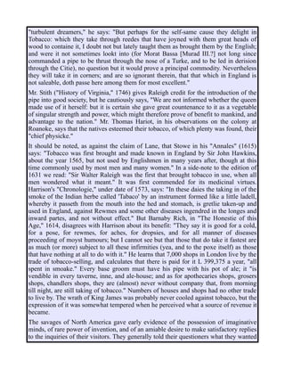 "turbulent dreamers," he says: "But perhaps for the self-same cause they delight in
Tobacco: which they take through reedes that have joyned with them great heads of
wood to containe it, I doubt not but lately taught them as brought them by the English;
and were it not sometimes lookt into (for Morat Bassa [Murad III.?] not long since
commanded a pipe to be thrust through the nose of a Turke, and to be led in derision
through the Citie), no question but it would prove a principal commodity. Nevertheless
they will take it in corners; and are so ignorant therein, that that which in England is
not saleable, doth passe here among them for most excellent."
Mr. Stith ("History of Virginia," 1746) gives Raleigh credit for the introduction of the
pipe into good society, but he cautiously says, "We are not informed whether the queen
made use of it herself: but it is certain she gave great countenance to it as a vegetable
of singular strength and power, which might therefore prove of benefit to mankind, and
advantage to the nation." Mr. Thomas Hariot, in his observations on the colony at
Roanoke, says that the natives esteemed their tobacco, of which plenty was found, their
"chief physicke."
It should be noted, as against the claim of Lane, that Stowe in his "Annales" (1615)
says: "Tobacco was first brought and made known in England by Sir John Hawkins,
about the year 1565, but not used by Englishmen in many years after, though at this
time commonly used by most men and many women." In a side-note to the edition of
1631 we read: "Sir Walter Raleigh was the first that brought tobacco in use, when all
men wondered what it meant." It was first commended for its medicinal virtues.
Harrison's "Chronologie," under date of 1573, says: "In these daies the taking in of the
smoke of the Indian herbe called 'Tabaco' by an instrument formed like a little ladell,
whereby it passeth from the mouth into the hed and stomach, is gretlie taken-up and
used in England, against Rewmes and some other diseases ingendred in the longes and
inward partes, and not without effect." But Barnaby Rich, in "The Honestie of this
Age," 1614, disagrees with Harrison about its benefit: "They say it is good for a cold,
for a pose, for rewmes, for aches, for dropsies, and for all manner of diseases
proceeding of moyst humours; but I cannot see but that those that do take it fastest are
as much (or more) subject to all these infirmities (yea, and to the poxe itself) as those
that have nothing at all to do with it." He learns that 7,000 shops in London live by the
trade of tobacco-selling, and calculates that there is paid for it L 399,375 a year, "all
spent in smoake." Every base groom must have his pipe with his pot of ale; it "is
vendible in every taverne, inne, and ale-house; and as for apothecaries shops, grosers
shops, chandlers shops, they are (almost) never without company that, from morning
till night, are still taking of tobacco." Numbers of houses and shops had no other trade
to live by. The wrath of King James was probably never cooled against tobacco, but the
expression of it was somewhat tempered when he perceived what a source of revenue it
became.
The savages of North America gave early evidence of the possession of imaginative
minds, of rare power of invention, and of an amiable desire to make satisfactory replies
to the inquiries of their visitors. They generally told their questioners what they wanted
 