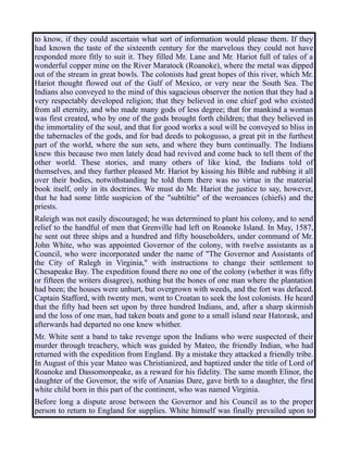 to know, if they could ascertain what sort of information would please them. If they
had known the taste of the sixteenth century for the marvelous they could not have
responded more fitly to suit it. They filled Mr. Lane and Mr. Hariot full of tales of a
wonderful copper mine on the River Maratock (Roanoke), where the metal was dipped
out of the stream in great bowls. The colonists had great hopes of this river, which Mr.
Hariot thought flowed out of the Gulf of Mexico, or very near the South Sea. The
Indians also conveyed to the mind of this sagacious observer the notion that they had a
very respectably developed religion; that they believed in one chief god who existed
from all eternity, and who made many gods of less degree; that for mankind a woman
was first created, who by one of the gods brought forth children; that they believed in
the immortality of the soul, and that for good works a soul will be conveyed to bliss in
the tabernacles of the gods, and for bad deeds to pokogusso, a great pit in the furthest
part of the world, where the sun sets, and where they burn continually. The Indians
knew this because two men lately dead had revived and come back to tell them of the
other world. These stories, and many others of like kind, the Indians told of
themselves, and they further pleased Mr. Hariot by kissing his Bible and rubbing it all
over their bodies, notwithstanding he told them there was no virtue in the material
book itself, only in its doctrines. We must do Mr. Hariot the justice to say, however,
that he had some little suspicion of the "subtiltie" of the weroances (chiefs) and the
priests.
Raleigh was not easily discouraged; he was determined to plant his colony, and to send
relief to the handful of men that Grenville had left on Roanoke Island. In May, 1587,
he sent out three ships and a hundred and fifty householders, under command of Mr.
John White, who was appointed Governor of the colony, with twelve assistants as a
Council, who were incorporated under the name of "The Governor and Assistants of
the City of Ralegh in Virginia," with instructions to change their settlement to
Chesapeake Bay. The expedition found there no one of the colony (whether it was fifty
or fifteen the writers disagree), nothing but the bones of one man where the plantation
had been; the houses were unhurt, but overgrown with weeds, and the fort was defaced.
Captain Stafford, with twenty men, went to Croatan to seek the lost colonists. He heard
that the fifty had been set upon by three hundred Indians, and, after a sharp skirmish
and the loss of one man, had taken boats and gone to a small island near Hatorask, and
afterwards had departed no one knew whither.
Mr. White sent a band to take revenge upon the Indians who were suspected of their
murder through treachery, which was guided by Mateo, the friendly Indian, who had
returned with the expedition from England. By a mistake they attacked a friendly tribe.
In August of this year Mateo was Christianized, and baptized under the title of Lord of
Roanoke and Dassomonpeake, as a reward for his fidelity. The same month Elinor, the
daughter of the Govemor, the wife of Ananias Dare, gave birth to a daughter, the first
white child born in this part of the continent, who was named Virginia.
Before long a dispute arose between the Governor and his Council as to the proper
person to return to England for supplies. White himself was finally prevailed upon to
 