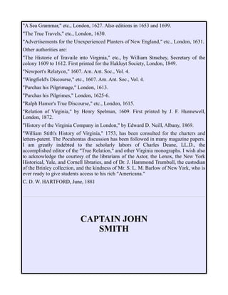 "A Sea Grammar," etc., London, 1627. Also editions in 1653 and 1699.
"The True Travels," etc., London, 1630.
"Advertisements for the Unexperienced Planters of New England," etc., London, 1631.
Other authorities are:
"The Historie of Travaile into Virginia," etc., by William Strachey, Secretary of the
colony 1609 to 1612. First printed for the Hakluyt Society, London, 1849.
"Newport's Relatyon," 1607. Am. Ant. Soc., Vol. 4.
"Wingfield's Discourse," etc., 1607. Am. Ant. Soc., Vol. 4.
"Purchas his Pilgrimage," London, 1613.
"Purchas his Pilgrimes," London, 1625-6.
"Ralph Hamor's True Discourse," etc., London, 1615.
"Relation of Virginia," by Henry Spelman, 1609. First printed by J. F. Hunnewell,
London, 1872.
"History of the Virginia Company in London," by Edward D. Neill, Albany, 1869.
"William Stith's History of Virginia," 1753, has been consulted for the charters and
letters-patent. The Pocahontas discussion has been followed in many magazine papers.
I am greatly indebted to the scholarly labors of Charles Deane, LL.D., the
accomplished editor of the "True Relation," and other Virginia monographs. I wish also
to acknowledge the courtesy of the librarians of the Astor, the Lenox, the New York
Historical, Yale, and Cornell libraries, and of Dr. J. Hammond Trumbull, the custodian
of the Brinley collection, and the kindness of Mr. S. L. M. Barlow of New York, who is
ever ready to give students access to his rich "Americana."
C. D. W. HARTFORD, June, 1881
CAPTAIN JOHN
SMITH
 