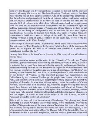 Stith says that Raleigh sent five several times to search for the lost, but the searchers
returned with only idle reports and frivolous allegations. Tradition, however, has been
busy with the fate of these deserted colonists. One of the unsupported conjectures is
that the colonists amalgamated with the tribe of Hatteras Indians, and Indian tradition
and the physical characteristics of the tribe are said to confirm this idea. But the
sporadic birth of children with white skins (albinos) among black or copper-colored
races that have had no intercourse with white people, and the occurrence of light hair
and blue eyes among the native races of America and of New Guinea, are facts so well
attested that no theory of amalgamation can be sustained by such rare physical
manifestations. According to Captain John Smith, who wrote of Captain Newport's
explorations in 1608, there were no tidings of the waifs, for, says Smith, Newport
returned "without a lump of gold, a certainty of the South Sea, or one of the lost
company sent out by Sir Walter Raleigh."
In his voyage of discovery up the Chickahominy, Smith seem; to have inquired about
this lost colony of King Paspahegh, for he says, "what he knew of the dominions he
spared not to acquaint me with, as of certaine men cloathed at a place called
Ocanahonan, cloathcd like me."
[Among these Hatteras Indians Captain Amadas, in 1584, saw children with chestnut-
colored hair.]
We come somewhat nearer to this matter in the "Historie of Travaile into Virginia
Britannia," published from the manuscript by the Hakluyt Society in 1849, in which it
is intimated that seven of these deserted colonists were afterwards rescued. Strachey is
a first-rate authority for what he saw. He arrived in Virginia in 1610 and remained there
two years, as secretary of the colony, and was a man of importance. His "Historie" was
probably written between 1612 and 1616. In the first portion of it, which is descriptive
of the territory of Virginia, is this important passage: "At Peccarecamek and
Ochanahoen, by the relation of Machumps, the people have houses built with stone
walls, and one story above another, so taught them by those English who escaped the
slaughter of Roanoke. At what time this our colony, under the conduct of Captain
Newport, landed within the Chesapeake Bay, where the people breed up tame turkies
about their houses, and take apes in the mountains, and where, at Ritanoe, the
Weroance Eyanaco, preserved seven of the English alive—four men, two boys, and one
young maid (who escaped [that is from Roanoke] and fled up the river of Chanoke), to
beat his copper, of which he hath certain mines at the said Ritanoe, as also at
Pamawauk are said to be store of salt stones."
This, it will be observed, is on the testimony of Machumps. This pleasing story is not
mentioned in Captain Newport's "Discoveries" (May, 1607). Machumps, who was the
brother of Winganuske, one of the many wives of Powhatan, had been in England. He
was evidently a lively Indian. Strachey had heard him repeat the "Indian grace," a sort
of incantation before meat, at the table of Sir Thomas Dale. If he did not differ from his
red brothers he had a powerful imagination, and was ready to please the whites with
 