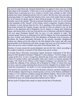 any sort of a marvelous tale. Newport himself does not appear to have seen any of the
"apes taken in the mountains." If this story is to be accepted as true we have to think of
Virginia Dare as growing up to be a woman of twenty years, perhaps as other white
maidens have been, Indianized and the wife of a native. But the story rests only upon a
romancing Indian. It is possible that Strachey knew more of the matter than he relates,
for in his history he speaks again of those betrayed people, "of whose end you shall
hereafter read in this decade." But the possessed information is lost, for it is not found
in the remainder of this "decade" of his writing, which is imperfect. Another reference
in Strachey is more obscure than the first. He is speaking of the merciful intention of
King James towards the Virginia savages, and that he does not intend to root out the
natives as the Spaniards did in Hispaniola, but by degrees to change their barbarous
nature, and inform them of the true God and the way to Salvation, and that his Majesty
will even spare Powhatan himself. But, he says, it is the intention to make "the
common people likewise to understand, how that his Majesty has been acquainted that
the men, women, and children of the first plantation of Roanoke were by practice of
Powhatan (he himself persuaded thereunto by his priests) miserably slaughtered,
without any offense given him either by the first planted (who twenty and odd years
had peaceably lived intermixed with those savages, and were out of his territory) or by
those who are now come to inhabit some parts of his distant lands," etc.
Strachey of course means the second plantation and not the first, which, according to
the weight of authority, consisted of only fifteen men and no women.
In George Percy's Discourse concerning Captain Newport's exploration of the River
James in 1607 (printed in Purchas's "Pilgrims") is this sentence: "At Port Cotage, in our
voyage up the river, we saw a savage boy, about the age of ten years, which had a head
of hair of a perfect yellow, and reasonably white skin, which is a miracle amongst all
savages." Mr. Neill, in his "History of the Virginia Company," says that this boy "was
no doubt the offspring of the colonists left at Roanoke by White, of whom four men,
two boys, and one young maid had been preserved from slaughter by an Indian Chief."
Under the circumstances, "no doubt" is a very strong expression for a historian to use.
This belief in the sometime survival of the Roanoke colonists, and their amalgamation
with the Indians, lingered long in colonial gossip. Lawson, in his History, published in
London in 1718, mentions a tradition among the Hatteras Indians, "that several of their
ancestors were white people and could talk from a book; the truth of which is
confirmed by gray eyes being among these Indians and no others."
But the myth of Virginia Dare stands no chance beside that of Pocahontas.
 