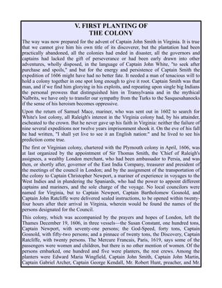 V. FIRST PLANTING OF
THE COLONY
The way was now prepared for the advent of Captain John Smith in Virginia. It is true
that we cannot give him his own title of its discoverer, but the plantation had been
practically abandoned, all the colonies had ended in disaster, all the governors and
captains had lacked the gift of perseverance or had been early drawn into other
adventures, wholly disposed, in the language of Captain John White, "to seek after
purchase and spoils," and but for the energy and persistence of Captain Smith the
expedition of 1606 might have had no better fate. It needed a man of tenacious will to
hold a colony together in one spot long enough to give it root. Captain Smith was that
man, and if we find him glorying in his exploits, and repeating upon single big Indians
the personal prowess that distinguished him in Transylvania and in the mythical
Nalbrits, we have only to transfer our sympathy from the Turks to the Sasquesahanocks
if the sense of his heroism becomes oppressive.
Upon the return of Samuel Mace, mariner, who was sent out in 1602 to search for
White's lost colony, all Raleigh's interest in the Virginia colony had, by his attainder,
escheated to the crown. But he never gave up his faith in Virginia: neither the failure of
nine several expeditions nor twelve years imprisonment shook it. On the eve of his fall
he had written, "I shall yet live to see it an English nation:" and he lived to see his
prediction come true.
The first or Virginian colony, chartered with the Plymouth colony in April, 1606, was
at last organized by the appointment of Sir Thomas Smith, the 'Chief of Raleigh's
assignees, a wealthy London merchant, who had been ambassador to Persia, and was
then, or shortly after, governor of the East India Company, treasurer and president of
the meetings of the council in London; and by the assignment of the transportation of
the colony to Captain Christopher Newport, a mariner of experience in voyages to the
West Indies and in plundering the Spaniards, who had the power to appoint different
captains and mariners, and the sole charge of the voyage. No local councilors were
named for Virginia, but to Captain Newport, Captain Bartholomew Gosnold, and
Captain John Ratcliffe were delivered sealed instructions, to be opened within twenty-
four hours after their arrival in Virginia, wherein would be found the names of the
persons designated for the Council.
This colony, which was accompanied by the prayers and hopes of London, left the
Thames December 19, 1606, in three vessels—the Susan Constant, one hundred tons,
Captain Newport, with seventy-one persons; the God-Speed, forty tons, Captain
Gosnold, with fifty-two persons; and a pinnace of twenty tons, the Discovery, Captain
Ratcliffe, with twenty persons. The Mercure Francais, Paris, 1619, says some of the
passengers were women and children, but there is no other mention of women. Of the
persons embarked, one hundred and five were planters, the rest crews. Among the
planters were Edward Maria Wingfield, Captain John Smith, Captain John Martin,
Captain Gabriel Archer, Captain George Kendall, Mr. Robert Hunt, preacher, and Mr.
 