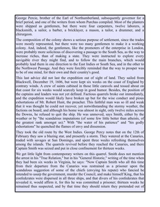 George Percie, brother of the Earl of Northumberland, subsequently governor for a
brief period, and one of the writers from whom Purchas compiled. Most of the planters
were shipped as gentlemen, but there were four carpenters, twelve laborers, a
blacksmith, a sailor, a barber, a bricklayer, a mason, a tailor, a drummer, and a
chirurgeon.
The composition of the colony shows a serious purpose of settlement, since the trades
were mostly represented, but there were too many gentlemen to make it a working
colony. And, indeed, the gentlemen, like the promoters of the enterprise in London,
were probably more solicitous of discovering a passage to the South Sea, as the way to
increase riches, than of making a state. They were instructed to explore every
navigable river they might find, and to follow the main branches, which would
probably lead them in one direction to the East Indies or South Sea, and in the other to
the Northwest Passage. And they were forcibly reminded that the way to prosper was
to be of one mind, for their own and their country's good.
This last advice did not last the expedition out of sight of land. They sailed from
Blackwell, December 19, 1606, but were kept six weeks on the coast of England by
contrary winds. A crew of saints cabined in those little caravels and tossed about on
that coast for six weeks would scarcely keep in good humor. Besides, the position of
the captains and leaders was not yet defined. Factious quarrels broke out immediately,
and the expedition would likely have broken up but for the wise conduct and pious
exhortations of Mr. Robert Hunt, the preacher. This faithful man was so ill and weak
that it was thought he could not recover, yet notwithstanding the stormy weather, the
factions on board, and although his home was almost in sight, only twelve miles across
the Downs, he refused to quit the ship. He was unmoved, says Smith, either by the
weather or by "the scandalous imputations (of some few little better than atheists, of
the greatest rank amongst us)." With "the water of his patience" and "his godly
exhortations" he quenched the flames of envy and dissension.
They took the old route by the West Indies. George Percy notes that on the 12th of
February they saw a blazing star, and presently a storm. They watered at the Canaries,
traded with savages at San Domingo, and spent three weeks refreshing themselves
among the islands. The quarrels revived before they reached the Canaries, and there
Captain Smith was seized and put in close confinement for thirteen weeks.
We get little light from contemporary writers on this quarrel. Smith does not mention
the arrest in his "True Relation," but in his "General Historie," writing of the time when
they had been six weeks in Virginia, he says: "Now Captain Smith who all this time
from their departure from the Canaries was restrained as a prisoner upon the
scandalous suggestion of some of the chiefs (envying his repute) who fancied he
intended to usurp the government, murder the Council, and make himself King, that his
confedcrates were dispersed in all three ships, and that divers of his confederates that
revealed it, would affirm it, for this he was committed a prisoner; thirteen weeks he
remained thus suspected, and by that time they should return they pretended out of
 