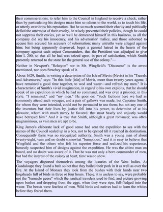 their commiserations, to refer him to the Council in England to receive a check, rather
than by particulating his designs make him so odious to the world, as to touch his life,
or utterly overthrow his reputation. But he so much scorned their charity and publically
defied the uttermost of their cruelty, he wisely prevented their policies, though he could
not suppress their envies, yet so well he demeaned himself in this business, as all the
company did see his innocency, and his adversaries' malice, and those suborned to
accuse him accused his accusers of subornation; many untruths were alleged against
him; but being apparently disproved, begot a general hatred in the hearts of the
company against such unjust Commanders, that the President was adjudged to give
him L 200, so that all he had was seized upon, in part of satisfaction, which Smith
presently returned to the store for the general use of the colony."—
Neither in Newport's "Relatyon" nor in Mr. Wingfield's "Discourse" is the arrest
mentioned, nor does Strachey speak of it.
About 1629, Smith, in writing a description of the Isle of Mevis (Nevis) in his "Travels
and Adventures," says: "In this little [isle] of Mevis, more than twenty years agone, I
have remained a good time together, to wod and water—and refresh my men." It is
characteristic of Smith's vivid imagination, in regard to his own exploits, that he should
speak of an expedition in which he had no command, and was even a prisoner, in this
style: "I remained," and "my men." He goes on: "Such factions here we had as
commonly attend such voyages, and a pair of gallows was made, but Captaine Smith,
for whom they were intended, could not be persuaded to use them; but not any one of
the inventors but their lives by justice fell into his power, to determine of at his
pleasure, whom with much mercy he favored, that most basely and unjustly would
have betrayed him." And it is true that Smith, although a great romancer, was often
magnanimous, as vain men are apt to be.
King James's elaborate lack of good sense had sent the expedition to sea with the
names of the Council sealed up in a box, not to be opened till it reached its destination.
Consequently there was no recognized authority. Smith was a young man of about
twenty-eight, vain and no doubt somewhat "bumptious," and it is easy to believe that
Wingfield and the others who felt his superior force and realized his experience,
honestly suspected him of designs against the expedition. He was the ablest man on
board, and no doubt was aware of it. That he was not only a born commander of men,
but had the interest of the colony at heart, time was to show.
The voyagers disported themselves among the luxuries of the West Indies. At
Guadaloupe they found a bath so hot that they boiled their pork in it as well as over the
fire. At the Island of Monaca they took from the bushes with their hands near two
hogsheads full of birds in three or four hours. These, it is useless to say, were probably
not the "barnacle geese" which the nautical travelers used to find, and picture growing
upon bushes and dropping from the eggs, when they were ripe, full-fledged into the
water. The beasts were fearless of men. Wild birds and natives had to learn the whites
before they feared them.
 
