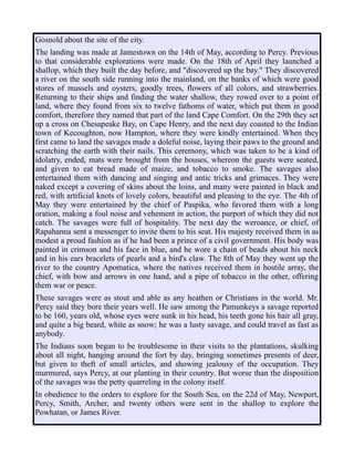 Gosnold about the site of the city.
The landing was made at Jamestown on the 14th of May, according to Percy. Previous
to that considerable explorations were made. On the 18th of April they launched a
shallop, which they built the day before, and "discovered up the bay." They discovered
a river on the south side running into the mainland, on the banks of which were good
stores of mussels and oysters, goodly trees, flowers of all colors, and strawberries.
Returning to their ships and finding the water shallow, they rowed over to a point of
land, where they found from six to twelve fathoms of water, which put them in good
comfort, therefore they named that part of the land Cape Comfort. On the 29th they set
up a cross on Chesapeake Bay, on Cape Henry, and the next day coasted to the Indian
town of Kecoughton, now Hampton, where they were kindly entertained. When they
first came to land the savages made a doleful noise, laying their paws to the ground and
scratching the earth with their nails. This ceremony, which was taken to be a kind of
idolatry, ended, mats were brought from the houses, whereon the guests were seated,
and given to eat bread made of maize, and tobacco to smoke. The savages also
entertained them with dancing and singing and antic tricks and grimaces. They were
naked except a covering of skins about the loins, and many were painted in black and
red, with artificial knots of lovely colors, beautiful and pleasing to the eye. The 4th of
May they were entertained by the chief of Paspika, who favored them with a long
oration, making a foul noise and vehement in action, the purport of which they did not
catch. The savages were full of hospitality. The next day the weroance, or chief, of
Rapahanna sent a messenger to invite them to his seat. His majesty received them in as
modest a proud fashion as if he had been a prince of a civil government. His body was
painted in crimson and his face in blue, and he wore a chain of beads about his neck
and in his ears bracelets of pearls and a bird's claw. The 8th of May they went up the
river to the country Apomatica, where the natives received them in hostile array, the
chief, with bow and arrows in one hand, and a pipe of tobacco in the other, offering
them war or peace.
These savages were as stout and able as any heathen or Christians in the world. Mr.
Percy said they bore their years well. He saw among the Pamunkeys a savage reported
to be 160, years old, whose eyes were sunk in his head, his teeth gone his hair all gray,
and quite a big beard, white as snow; he was a lusty savage, and could travel as fast as
anybody.
The Indians soon began to be troublesome in their visits to the plantations, skulking
about all night, hanging around the fort by day, bringing sometimes presents of deer,
but given to theft of small articles, and showing jealousy of the occupation. They
murmured, says Percy, at our planting in their country. But worse than the disposition
of the savages was the petty quarreling in the colony itself.
In obedience to the orders to explore for the South Sea, on the 22d of May, Newport,
Percy, Smith, Archer, and twenty others were sent in the shallop to explore the
Powhatan, or James River.
 