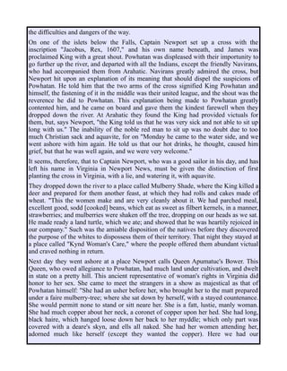 the difficulties and dangers of the way.
On one of the islets below the Falls, Captain Newport set up a cross with the
inscription "Jacobus, Rex, 1607," and his own name beneath, and James was
proclaimed King with a great shout. Powhatan was displeased with their importunity to
go further up the river, and departed with all the Indians, except the friendly Navirans,
who had accompanied them from Arahatic. Navirans greatly admired the cross, but
Newport hit upon an explanation of its meaning that should dispel the suspicions of
Powhatan. He told him that the two arms of the cross signified King Powhatan and
himself, the fastening of it in the middle was their united league, and the shout was the
reverence he did to Powhatan. This explanation being made to Powhatan greatly
contented him, and he came on board and gave them the kindest farewell when they
dropped down the river. At Arahatic they found the King had provided victuals for
them, but, says Newport, "the King told us that he was very sick and not able to sit up
long with us." The inability of the noble red man to sit up was no doubt due to too
much Christian sack and aquavite, for on "Monday he came to the water side, and we
went ashore with him again. He told us that our hot drinks, he thought, caused him
grief, but that he was well again, and we were very welcome."
It seems, therefore, that to Captain Newport, who was a good sailor in his day, and has
left his name in Virginia in Newport News, must be given the distinction of first
planting the cross in Virginia, with a lie, and watering it, with aquavite.
They dropped down the river to a place called Mulberry Shade, where the King killed a
deer and prepared for them another feast, at which they had rolls and cakes made of
wheat. "This the women make and are very cleanly about it. We had parched meal,
excellent good, sodd [cooked] beans, which eat as sweet as filbert kernels, in a manner,
strawberries; and mulberries were shaken off the tree, dropping on our heads as we sat.
He made ready a land turtle, which we ate; and showed that he was heartily rejoiced in
our company." Such was the amiable disposition of the natives before they discovered
the purpose of the whites to dispossess them of their territory. That night they stayed at
a place called "Kynd Woman's Care," where the people offered them abundant victual
and craved nothing in return.
Next day they went ashore at a place Newport calls Queen Apumatuc's Bower. This
Queen, who owed allegiance to Powhatan, had much land under cultivation, and dwelt
in state on a pretty hill. This ancient representative of woman's rights in Virginia did
honor to her sex. She came to meet the strangers in a show as majestical as that of
Powhatan himself: "She had an usher before her, who brought her to the matt prepared
under a faire mulberry-tree; where she sat down by herself, with a stayed countenance.
She would permitt none to stand or sitt neare her. She is a fatt, lustie, manly woman.
She had much copper about her neck, a coronet of copper upon her hed. She had long,
black haire, which hanged loose down her back to her myddle; which only part was
covered with a deare's skyn, and ells all naked. She had her women attending her,
adorned much like herself (except they wanted the copper). Here we had our
 