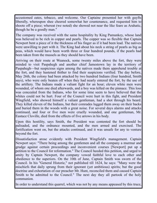 accustomed eates, tobacco, and welcome. Our Captaine presented her with guyfts
liberally, whereupon shee cheered somewhat her countenance, and requested him to
shoote off a piece; whereat (we noted) she showed not near the like feare as Arahatic,
though he be a goodly man."
The company was received with the same hospitality by King Pamunkey, whose land
was believed to be rich in copper and pearls. The copper was so flexible that Captain
Newport bent a piece of it the thickness of his finger as if it had been lead. The natives
were unwilling to part with it. The King had about his neck a string of pearls as big as
peas, which would have been worth three or four hundred pounds, if the pearls had
been taken from the mussels as they should have been.
Arriving on their route at Weanock, some twenty miles above the fort, they were
minded to visit Paspahegh and another chief Jamestown lay in the territory of
Paspahegh—but suspicious signs among the natives made them apprehend trouble at
the fort, and they hastened thither to find their suspicions verified. The day before,
May 26th, the colony had been attacked by two hundred Indians (four hundred, Smith
says), who were only beaten off when they had nearly entered the fort, by the use of
the artillery. The Indians made a valiant fight for an hour; eleven white men were
wounded, of whom one died afterwards, and a boy was killed on the pinnace. This loss
was concealed from the Indians, who for some time seem to have believed that the
whites could not be hurt. Four of the Council were hurt in this fight, and President
Wingfield, who showed himself a valiant gentleman, had a shot through his beard.
They killed eleven of the Indians, but their comrades lugged them away on their backs
and buried them in the woods with a great noise. For several days alarms and attacks
continued, and four or five men were cruelly wounded, and one gentleman, Mr.
Eustace Cloville, died from the effects of five arrows in his body.
Upon this hostility, says Smith, the President was contented the fort should be
palisaded, and the ordnance mounted, and the men armed and exercised. The
fortification went on, but the attacks continued, and it was unsafe for any to venture
beyond the fort.
Dissatisfaction arose evidently with President Wingfield's management. Captain
Newport says: "There being among the gentlemen and all the company a murmur and
grudge against certain proceedings and inconvenient courses [Newport] put up a
petition to the Council for reformation." The Council heeded this petition, and urged to
amity by Captain Newport, the company vowed faithful love to each other and
obedience to the superiors. On the 10th of June, Captain Smith was sworn of the
Council. In his "General Historie," not published till 1624, he says: "Many were the
mischiefs that daily sprung from their ignorant (yet ambitious) spirits; but the good
doctrine and exhortation of our preacher Mr. Hunt, reconciled them and caused Captain
Smith to be admitted to the Council." The next day they all partook of the holy
communion.
In order to understand this quarrel, which was not by any means appeased by this truce,
 