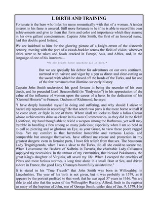I. BIRTH AND TRAINING
Fortunate is the hero who links his name romantically with that of a woman. A tender
interest in his fame is assured. Still more fortunate is he if he is able to record his own
achievements and give to them that form and color and importance which they assume
in his own gallant consciousness. Captain John Smith, the first of an honored name,
had this double good fortune.
We are indebted to him for the glowing picture of a knight-errant of the sixteenth
century, moving with the port of a swash-buckler across the field of vision, wherever
cities were to be taken and heads cracked in Europe, Asia, and Africa, and, in the
language of one of his laureates—
"To see bright honor sparkled all in gore."
But we are specially his debtor for adventures on our own continent,
narrated with naivete and vigor by a pen as direct and clear-cutting as
the sword with which he shaved off the heads of the Turks, and for one
of the few romances that illumine our early history.
Captain John Smith understood his good fortune in being the recorder of his own
deeds, and he preceded Lord Beaconsfield (in "Endymion") in his appreciation of the
value of the influence of women upon the career of a hero. In the dedication of his
"General Historie" to Frances, Duchess of Richmond, he says:
"I have deeply hazarded myself in doing and suffering, and why should I sticke to
hazard my reputation in recording? He that acteth two parts is the more borne withall if
he come short, or fayle in one of them. Where shall we looke to finde a Julius Caesar
whose atchievments shine as cleare in his owne Commentaries, as they did in the field?
I confesse, my hand though able to wield a weapon among the Barbarous, yet well may
tremble in handling a Pen among so many judicious; especially when I am so bold as
to call so piercing and so glorious an Eye, as your Grace, to view these poore ragged
lines. Yet my comfort is that heretofore honorable and vertuous Ladies, and
comparable but amongst themselves, have offered me rescue and protection in my
greatest dangers: even in forraine parts, I have felt reliefe from that sex. The beauteous
Lady Tragabigzanda, when I was a slave to the Turks, did all she could to secure me.
When I overcame the Bashaw of Nalbrits in Tartaria, the charitable Lady Callamata
supplyed my necessities. In the utmost of my extremities, that blessed Pokahontas, the
great King's daughter of Virginia, oft saved my life. When I escaped the cruelties of
Pirats and most furious stormes, a long time alone in a small Boat at Sea, and driven
ashore in France, the good Lady Chanoyes bountifully assisted me."
It is stated in his "True Travels" that John Smith was born in Willoughby, in
Lincolnshire. The year of his birth is not given, but it was probably in 1579, as it
appears by the portrait prefixed to that work that he was aged 37 years in 1616. We are
able to add also that the rector of the Willoughby Rectory, Alford, finds in the register
an entry of the baptism of John, son of George Smith, under date of Jan. 9, 1579. His
 