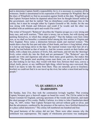 and to determine Captain Smith's responsibility for it, it is necessary to examine all the
witnesses. Smith is unrestrained in his expression of his contempt for Wingfield. But in
the diary of Wingfield we find no accusation against Smith at this date. Wingfield says
that Captain Newport before he departed asked him how he thought himself settled in
the government, and that he replied "that no disturbance could endanger him or the
colony, but it must be wrought either by Captain Gosnold or Mr. Archer, for the one
was strong with friends and followers and could if he would; and the other was
troubled with an ambitious spirit and would if he could."
The writer of Newport's "Relatyon" describes the Virginia savages as a very strong and
lusty race, and swift warriors. "Their skin is tawny; not so borne, but with dyeing and
painting themselves, in which they delight greatly." That the Indians were born white
was, as we shall see hereafter, a common belief among the first settlers in Virginia and
New England. Percy notes a distinction between maids and married women: "The
maids shave close the fore part and sides of their heads, and leave it long behind, where
it is tied up and hangs down to the hips. The married women wear their hair all of a
length, but tied behind as that of maids is. And the women scratch on their bodies and
limbs, with a sharp iron, pictures of fowls, fish, and beasts, and rub into the 'drawings'
lively colors which dry into the flesh and are permanent." The "Relatyon" says the
people are witty and ingenious and allows them many good qualities, but makes this
exception: "The people steal anything comes near them; yea, are so practiced in this
art, that looking in our face, they would with their foot, between their toes, convey a
chisel, knife, percer, or any indifferent light thing, which having once conveyed, they
hold it an injury to take the same from them. They are naturally given to treachery;
howbeit we could not find it in our travel up the river, but rather a most kind and loving
people."
VI. QUARRELS AND
HARDSHIPS
On Sunday, June 21st, they took the communion lovingly together. That evening
Captain Newport gave a farewell supper on board his vessel. The 22d he sailed in the
Susan Constant for England, carrying specimens of the woods and minerals, and made
the short passage of five weeks. Dudley Carleton, in a letter to John Chamberlain dated
Aug. 18, 1607, writes "that Captain Newport has arrived without gold or silver, and
that the adventurers, cumbered by the presence of the natives, have fortified themselves
at a place called Jamestown." The colony left numbered one hundred and four.
The good harmony of the colony did not last. There were other reasons why the
settlement was unprosperous. The supply of wholesome provisions was inadequate.
 