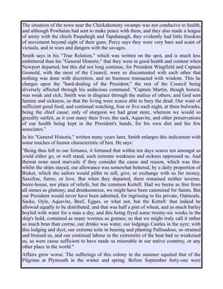 The situation of the town near the Chickahominy swamps was not conducive to health,
and although Powhatan had sent to make peace with them, and they also made a league
of amity with the chiefs Paspahegh and Tapahanagh, they evidently had little freedom
of movement beyond sight of their guns. Percy says they were very bare and scant of
victuals, and in wars and dangers with the savages.
Smith says in his "True Relation," which was written on the spot, and is much less
embittered than his "General Historie," that they were in good health and content when
Newport departed, but this did not long continue, for President Wingfield and Captain
Gosnold, with the most of the Council, were so discontented with each other that
nothing was done with discretion, and no business transacted with wisdom. This he
charges upon the "hard-dealing of the President," the rest of the Council being
diversely affected through his audacious command. "Captain Martin, though honest,
was weak and sick; Smith was in disgrace through the malice of others; and God sent
famine and sickness, so that the living were scarce able to bury the dead. Our want of
sufficient good food, and continual watching, four or five each night, at three bulwarks,
being the chief cause; only of sturgeon we had great store, whereon we would so
greedily surfeit, as it cost many their lives; the sack, Aquavite, and other preservations
of our health being kept in the President's hands, for his own diet and his few
associates."
In his "General Historie," written many years later, Smith enlarges this indictment with
some touches of humor characteristic of him. He says:
"Being thus left to our fortunes, it fortuned that within ten days scarce ten amongst us
could either go, or well stand, such extreme weakness and sicknes oppressed us. And
thereat none need marvaile if they consider the cause and reason, which was this:
whilst the ships stayed, our allowance was somewhat bettered, by a daily proportion of
Bisket, which the sailors would pilfer to sell, give, or exchange with us for money,
Saxefras, furres, or love. But when they departed, there remained neither taverne,
beere-house, nor place of reliefe, but the common Kettell. Had we beene as free from
all sinnes as gluttony, and drunkennesse, we might have been canonized for Saints. But
our President would never have been admitted, for ingrissing to his private, Oatmeale,
Sacke, Oyle, Aquavitz, Beef, Egges, or what not, but the Kettell: that indeed he
allowed equally to be distributed, and that was half a pint of wheat, and as much barley
boyled with water for a man a day, and this being fryed some twenty-six weeks in the
ship's hold, contained as many wormes as graines; so that we might truly call it rather
so much bran than corrne, our drinke was water, our lodgings Castles in the ayre; with
this lodging and dyet, our extreme toile in bearing and planting Pallisadoes, so strained
and bruised us, and our continual labour in the extremitie of the heat had so weakened
us, as were cause sufficient to have made us miserable in our native countrey, or any
other place in the world."
Affairs grew worse. The sufferings of this colony in the summer equaled that of the
Pilgrims at Plymouth in the winter and spring. Before September forty-one were
 